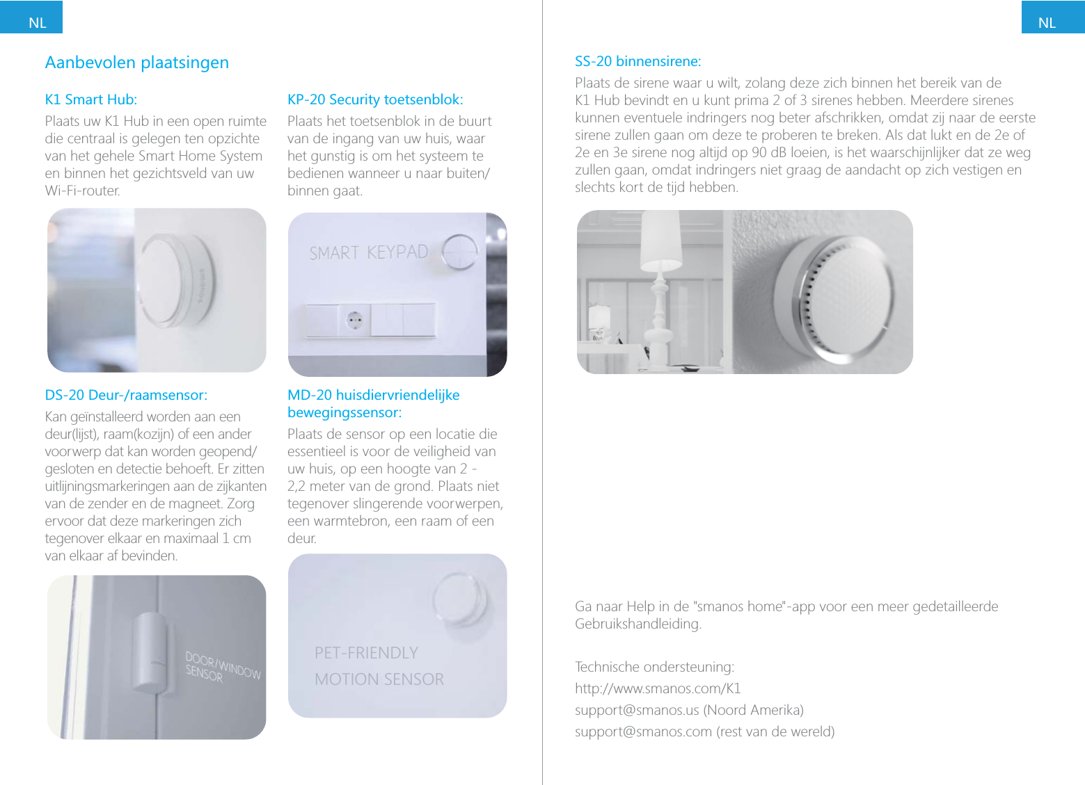 NLNLAanbevolen plaatsingenK1 Smart Hub:Plaats uw K1 Hub in een open ruimte die centraal is gelegen ten opzichte van het gehele Smart Home System en binnen het gezichtsveld van uw Wi-Fi-router.DS-20 Deur-/raamsensor:Kan ge&iuml;nstalleerd worden aan een deur(lijst), raam(kozijn) of een ander gesloten en detectie behoeft. Er zitten uitlijningsmarkeringen aan de zijkanten van de zender en de magneet. Zorg ervoor dat deze markeringen zich van elkaar af bevinden.KP-20 Security toetsenblok:Plaats het toetsenblok in de buurt van de ingang van uw huis, waar het gunstig is om het systeem te binnen gaat.bewegingssensor:Plaats de sensor op een locatie die essentieel is voor de veiligheid van uw huis, op een hoogte van 2 - 2,2 meter van de grond. Plaats niet tegenover slingerende voorwerpen, een warmtebron, een raam of een deur.PET-FRIENDLYMOTION SENSORSS-20 binnensirene:Plaats de sirene waar u wilt, zolang deze zich binnen het bereik van de kunnen eventuele indringers nog beter afschrikken, omdat zij naar de eerste sirene zullen gaan om deze te proberen te breken. Als dat lukt en de 2e of zullen gaan, omdat indringers niet graag de aandacht op zich vestigen en slechts kort de tijd hebben.Ga naar Help in de "smanos home"-app voor een meer gedetailleerde Gebruikshandleiding.Technische ondersteuning:support@smanos.us (Noord Amerika)support@smanos.com (rest van de wereld)