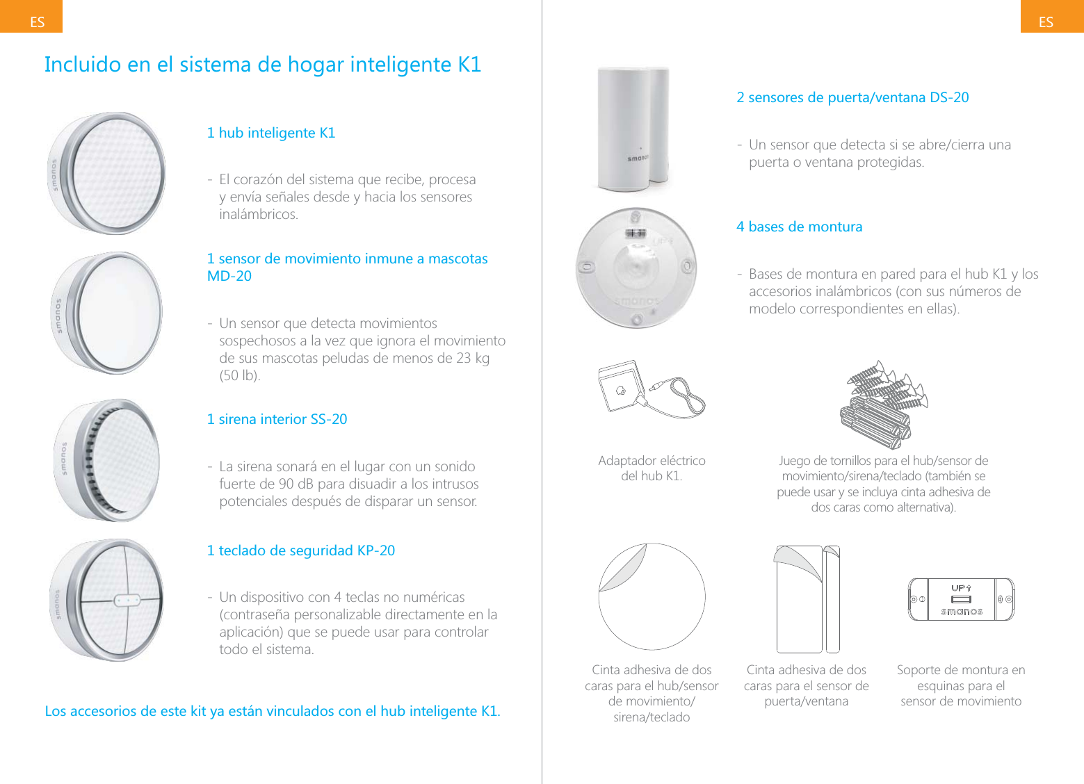 ESESIncluido en el sistema de hogar inteligente K11 hub inteligente K1 - El coraz&oacute;n del sistema que recibe, procesa y env&iacute;a se&ntilde;ales desde y hacia los sensores inal&aacute;mbricos.1 sensor de movimiento inmune a mascotas MD-20 - Un sensor que detecta movimientos sospechosos a la vez que ignora el movimiento (50 lb).1 sirena interior SS-20 - La sirena sonar&aacute; en el lugar con un sonido fuerte de 90 dB para disuadir a los intrusos potenciales despu&eacute;s de disparar un sensor.1 teclado de seguridad KP-20 - Un dispositivo con 4 teclas no num&eacute;ricas (contrase&ntilde;a personalizable directamente en la aplicaci&oacute;n) que se puede usar para controlar todo el sistema.Los accesorios de este kit ya est&aacute;n vinculados con el hub inteligente K1.2 sensores de puerta/ventana DS-20 - puerta o ventana protegidas.4 bases de montura - Bases de montura en pared para el hub K1 y los accesorios inal&aacute;mbricos (con sus n&uacute;meros de modelo correspondientes en ellas).Adaptador el&eacute;ctrico  del hub K1.puede usar y se incluya cinta adhesiva de dos caras como alternativa).Cinta adhesiva de dos  Cinta adhesiva de dos caras para el sensor de Soporte de montura en esquinas para el  sensor de movimiento