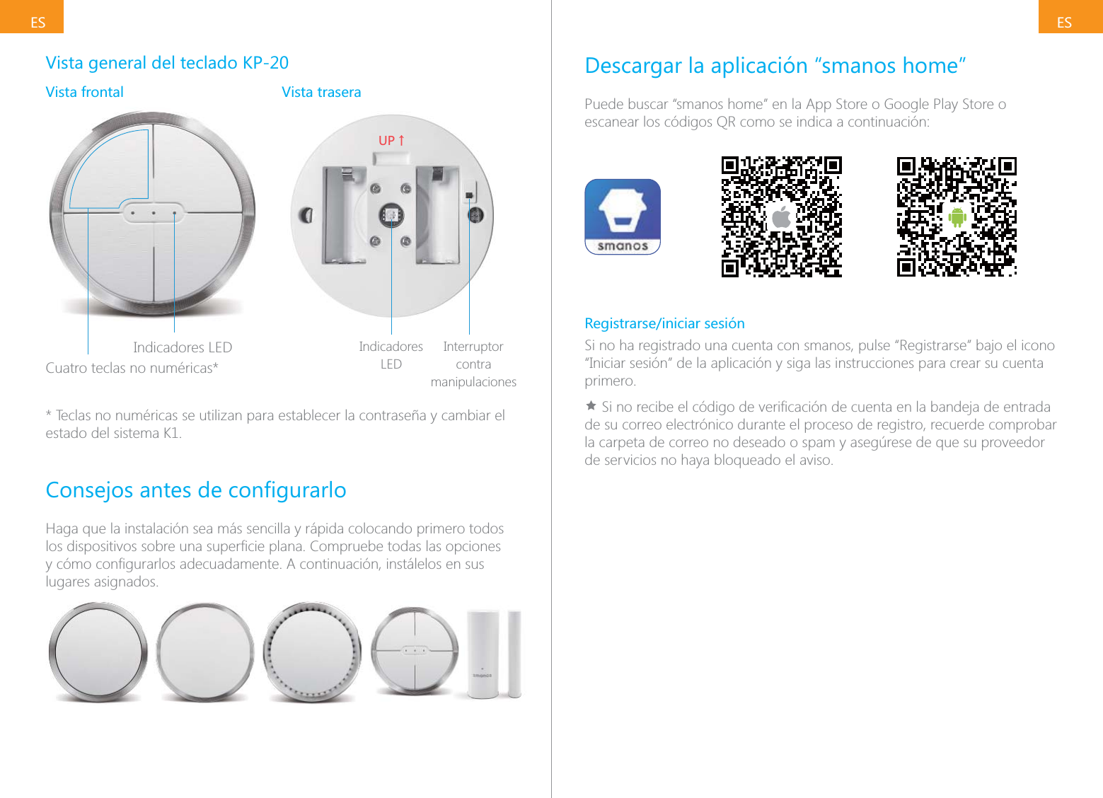 ESESVista general del teclado KP-20Vista frontal Vista traseraIndicadores LEDCuatro teclas no num&eacute;ricas*;6ɑIndicadores LEDInterruptor contra manipulaciones* Teclas no num&eacute;ricas se utilizan para establecer la contrase&ntilde;a y cambiar el estado del sistema K1.Haga que la instalaci&oacute;n sea m&aacute;s sencilla y r&aacute;pida colocando primero todos lugares asignados.Descargar la aplicaci&oacute;n &ldquo;smanos home&rdquo;Puede buscar &ldquo;smanos home&rdquo; en la App Store o Google Play Store o escanear los c&oacute;digos QR como se indica a continuaci&oacute;n:Registrarse/iniciar sesi&oacute;nSi no ha registrado una cuenta con smanos, pulse &ldquo;Registrarse&rdquo; bajo el icono &ldquo;Iniciar sesi&oacute;n&rdquo; de la aplicaci&oacute;n y siga las instrucciones para crear su cuenta primero.&Igrave;de su correo electr&oacute;nico durante el proceso de registro, recuerde comprobar la carpeta de correo no deseado o spam y aseg&uacute;rese de que su proveedor de servicios no haya bloqueado el aviso.