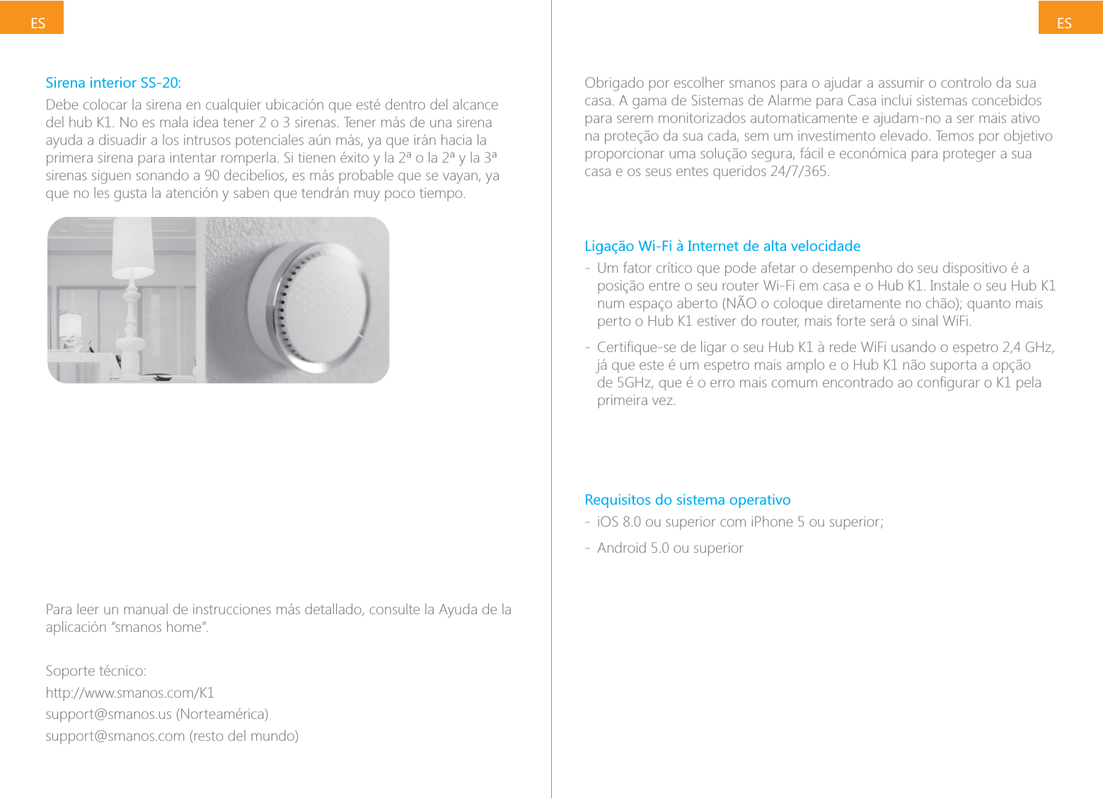 ESESSirena interior SS-20:Debe colocar la sirena en cualquier ubicaci&oacute;n que est&eacute; dentro del alcance ayuda a disuadir a los intrusos potenciales a&uacute;n m&aacute;s, ya que ir&aacute;n hacia la sirenas siguen sonando a 90 decibelios, es m&aacute;s probable que se vayan, ya que no les gusta la atenci&oacute;n y saben que tendr&aacute;n muy poco tiempo.Para leer un manual de instrucciones m&aacute;s detallado, consulte la Ayuda de la aplicaci&oacute;n &ldquo;smanos home&rdquo;.Soporte t&eacute;cnico:support@smanos.us (Norteam&eacute;rica)support@smanos.com (resto del mundo)Obrigado por escolher smanos para o ajudar a assumir o controlo da sua casa. A gama de Sistemas de Alarme para Casa inclui sistemas concebidos para serem monitorizados automaticamente e ajudam-no a ser mais ativo na prote&ccedil;&atilde;o da sua cada, sem um investimento elevado. Temos por objetivo proporcionar uma solu&ccedil;&atilde;o segura, f&aacute;cil e econ&oacute;mica para proteger a sua Liga&ccedil;&atilde;o Wi-Fi &agrave; Internet de alta velocidade - Um fator cr&iacute;tico que pode afetar o desempenho do seu dispositivo &eacute; a posi&ccedil;&atilde;o entre o seu router Wi-Fi em casa e o Hub K1. Instale o seu Hub K1 perto o Hub K1 estiver do router, mais forte ser&aacute; o sinal WiFi. - j&aacute; que este &eacute; um espetro mais amplo e o Hub K1 n&atilde;o suporta a op&ccedil;&atilde;o primeira vez.Requisitos do sistema operativo -  - Android 5.0 ou superior