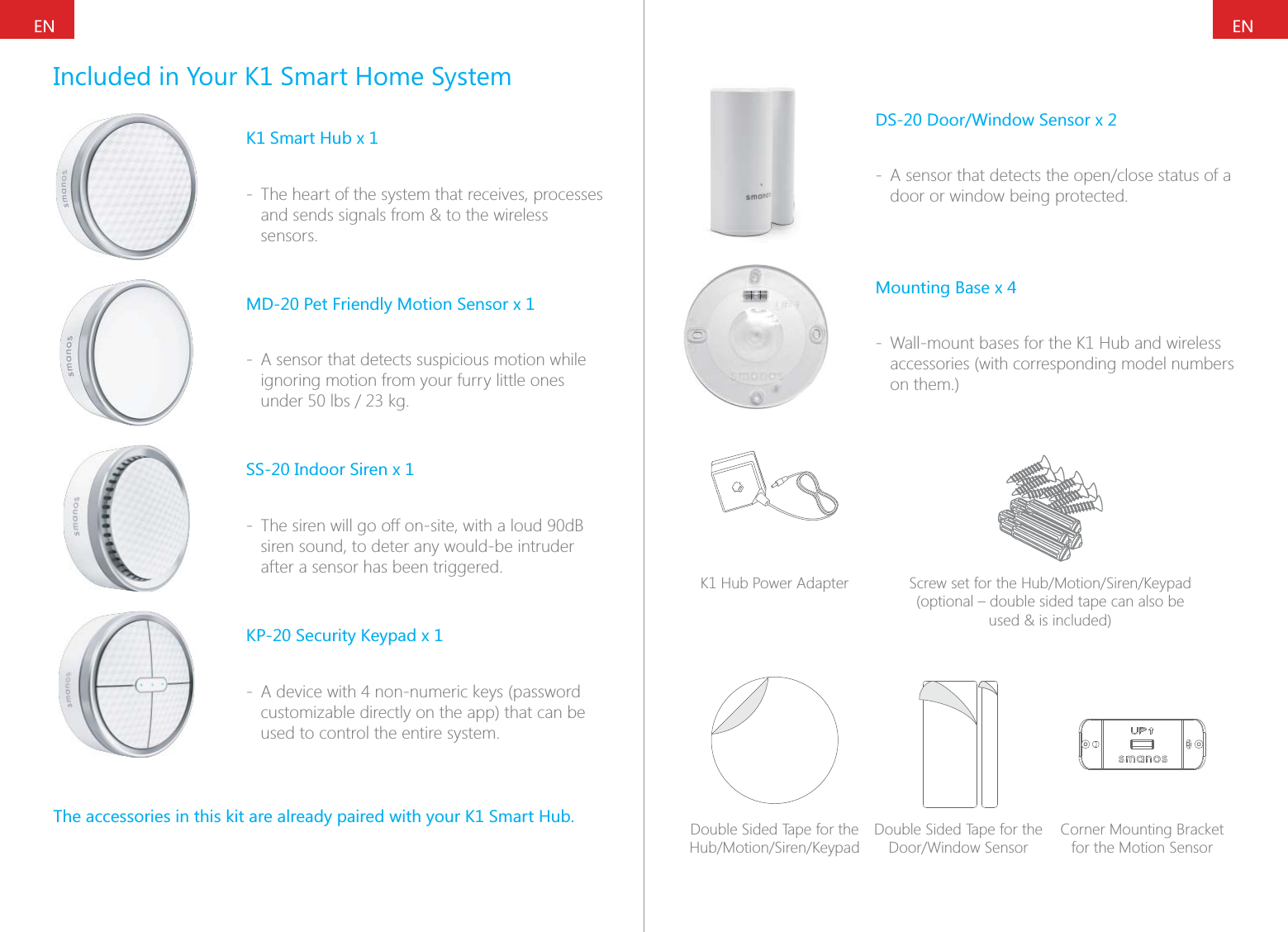 ENENIncluded in Your K1 Smart Home SystemK1 Smart Hub x 1 - The heart of the system that receives, processes and sends signals from &amp; to the wireless sensors.MD-20 Pet Friendly Motion Sensor x 1 - A sensor that detects suspicious motion while ignoring motion from your furry little ones SS-20 Indoor Siren x 1 - The siren will go off on-site, with a loud 90dB siren sound, to deter any would-be intruder after a sensor has been triggered.KP-20 Security Keypad x 1 - A device with 4 non-numeric keys (password customizable directly on the app) that can be used to control the entire system.The accessories in this kit are already paired with your K1 Smart Hub.DS-20 Door/Window Sensor x 2 - door or window being protected.Mounting Base x 4 - Wall-mount bases for the K1 Hub and wireless accessories (with corresponding model numbers on them.)K1 Hub Power Adapter (optional &ndash; double sided tape can also be  used &amp; is included)Double Sided Tape for the Double Sided Tape for the Corner Mounting Bracket for the Motion Sensor