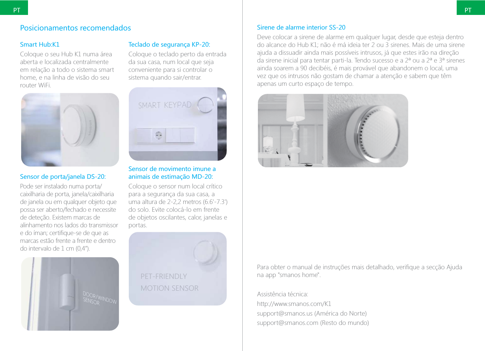PTPTPosicionamentos recomendadosSmart Hub:K1Coloque o seu Hub K1 numa &aacute;rea aberta e localizada centralmente em rela&ccedil;&atilde;o a todo o sistema smart home, e na linha de vis&atilde;o do seu router WiFi.de janela ou em qualquer objeto que alinhamento nos lados do transmissor marcas est&atilde;o frente a frente e dentro do intervalo de 1 cm (0,4&rdquo;).Teclado de seguran&ccedil;a KP-20:Coloque o teclado perto da entrada da sua casa, num local que seja conveniente para si controlar o Sensor de movimento imune a animais de estima&ccedil;&atilde;o MD-20:Coloque o sensor num local cr&iacute;tico para a seguran&ccedil;a da sua casa, a do solo. Evite coloc&aacute;-lo em frente de objetos oscilantes, calor, janelas e portas.PET-FRIENDLYMOTION SENSORSirene de alarme interior SS-20Deve colocar a sirene de alarme em qualquer lugar, desde que esteja dentro ajuda a dissuadir ainda mais poss&iacute;veis intrusos, j&aacute; que estes ir&atilde;o na dire&ccedil;&atilde;o ainda soarem a 90 decib&eacute;is, &eacute; mais prov&aacute;vel que abandonem o local, uma vez que os intrusos n&atilde;o gostam de chamar a aten&ccedil;&atilde;o e sabem que t&ecirc;m apenas um curto espa&ccedil;o de tempo.na app "smanos home".Assist&ecirc;ncia t&eacute;cnica:support@smanos.us (Am&eacute;rica do Norte)support@smanos.com (Resto do mundo)