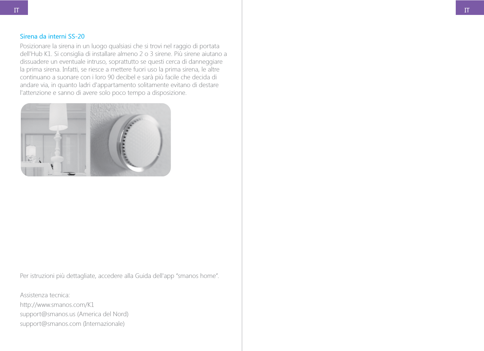 ITITSirena da interni SS-20Posizionare la sirena in un luogo qualsiasi che si trovi nel raggio di portata dissuadere un eventuale intruso, soprattutto se questi cerca di danneggiare la prima sirena. Infatti, se riesce a mettere fuori uso la prima sirena, le altre continuano a suonare con i loro 90 decibel e sar&agrave; pi&ugrave; facile che decida di Assistenza tecnica:support@smanos.us (America del Nord)support@smanos.com (Internazionale)