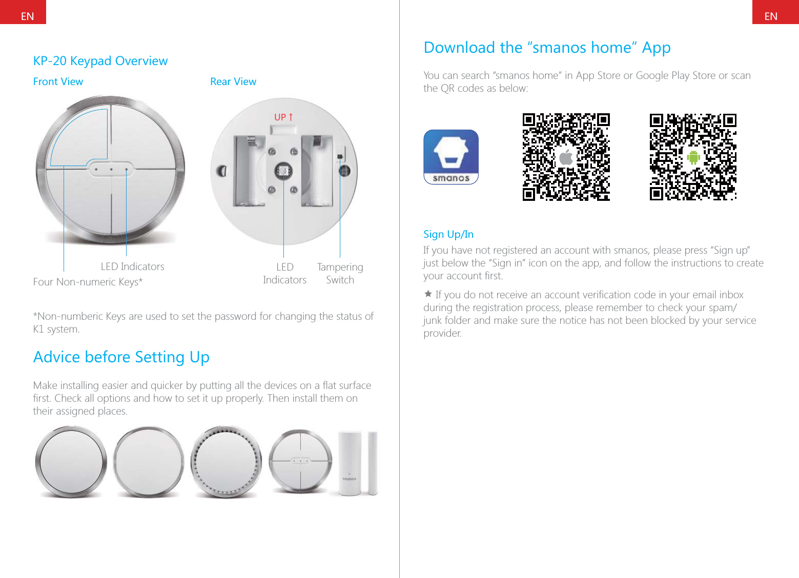 ENENKP-20 Keypad OverviewFront View Rear ViewLED IndicatorsFour Non-numeric Keys*;6ɑLED IndicatorsTampering Switch*Non-numberic Keys are used to set the password for changing the status of K1 system.Advice before Setting Uptheir assigned places.Download the &ldquo;smanos home&rdquo; AppYou can search &ldquo;smanos home&rdquo; in App Store or Google Play Store or scan the QR codes as below:Sign Up/InIf you have not registered an account with smanos, please press &ldquo;Sign up&rdquo; just below the &ldquo;Sign in&rdquo; icon on the app, and follow the instructions to create &Igrave;junk folder and make sure the notice has not been blocked by your service provider.
