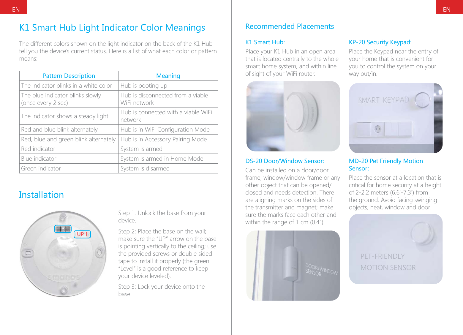 ENENK1 Smart Hub Light Indicator Color MeaningsThe different colors shown on the light indicator on the back of the K1 Hub tell you the device&rsquo;s current status. Here is a list of what each color or pattern means:Pattern Description MeaningThe indicator blinks in a white color Hub is booting upThe blue indicator blinks slowly (once every 2 sec)Hub is disconnected from a viable WiFi networkThe indicator shows a steady light Hub is connected with a viable WiFi networkRed and blue blink alternately Red, blue and green blink alternately Hub is in Accessory Pairing ModeRed indicator System is armedBlue indicator System is armed in Home ModeGreen indicator System is disarmedInstallation;6ɑStep 1: Unlock the base from your device.make sure the &ldquo;UP&rdquo; arrow on the base the provided screws or double sided tape to install it properly (the green &ldquo;Level&rdquo; is a good reference to keep your device leveled).base.Recommended PlacementsK1 Smart Hub:Place your K1 Hub in an open area that is located centrally to the whole smart home system, and within line of sight of your WiFi router.DS-20 Door/Window Sensor:closed and needs detection. There are aligning marks on the sides of sure the marks face each other and within the range of 1 cm (0.4&rdquo;).KP-20 Security Keypad:Place the Keypad near the entry of your home that is convenient for you to control the system on your MD-20 Pet Friendly Motion Sensor:Place the sensor at a location that is critical for home security at a height the ground. Avoid facing swinging objects, heat, window and door.PET-FRIENDLYMOTION SENSOR