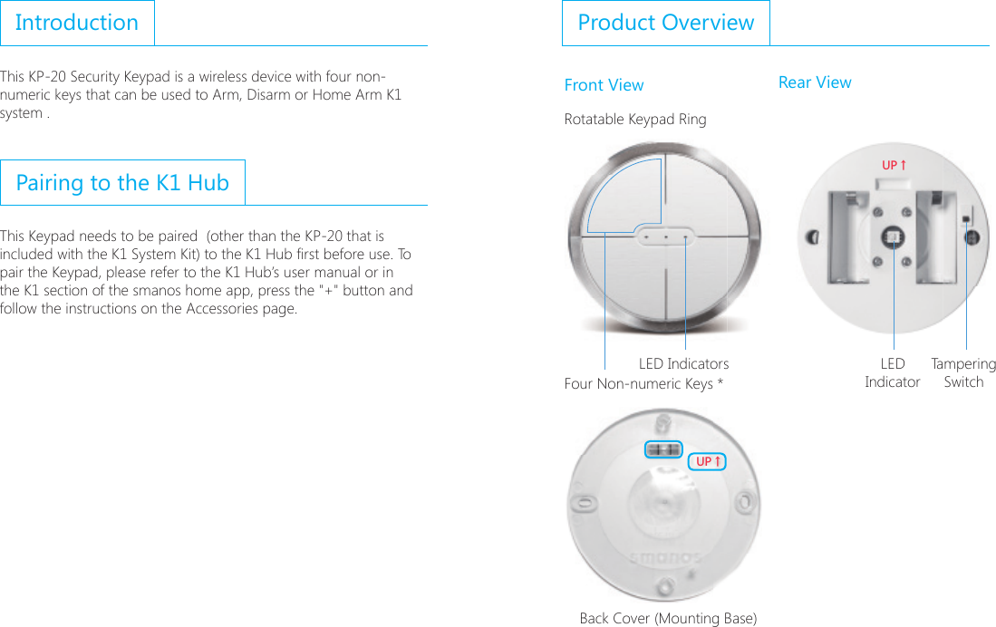 IntroductionThis KP-20 Security Keypad is a wireless device with four non-numeric keys that can be used to Arm, Disarm or Home Arm K1 system .Pairing to the K1 HubThis Keypad needs to be paired  (other than the KP-20 that is included with the K1 System Kit) to the K1 Hub rst before use. To pair the Keypad, please refer to the K1 Hub&rsquo;s user manual or in the K1 section of the smanos home app, press the "+" button and follow the instructions on the Accessories page.Product OverviewFront View Rear ViewRotatable Keypad Ring;6ɑ;6ɑFour Non-numeric Keys * ;6ɑ;6ɑBack Cover (Mounting Base)LED Indicators TamperingSwitchLED Indicator