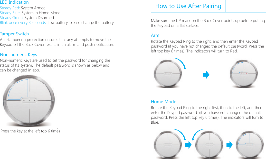 LED IndicationSteady Red: System ArmedSteady Blue: System in Home ModeSteady Green: System DisarmedBlink once every 3 seconds: Low battery, please change the battery.Tamper SwitchAnti-tampering protection ensures that any attempts to move the Keypad off the Back Cover results in an alarm and push notication.Non-numeric KeysNon-numeric Keys are used to set the password for changing the status of K1 system. The default password is shown as below and can be changed in app.;6ɑ;6ɑPress the key at the left top 6 timesHow to Use After PairingMake sure the UP mark on the Back Cover points up before putting the Keypad on a at surface.Arm Rotate the Keypad Ring to the right, and then enter the Keypad password (if you have not changed the default password, Press the left top key 6 times). The indicators will turn to Red.Home ModeRotate the Keypad Ring to the right rst, then to the left, and then enter the Keypad password  (if you have not changed the default password, Press the left top key 6 times). The indicators will turn to Blue.