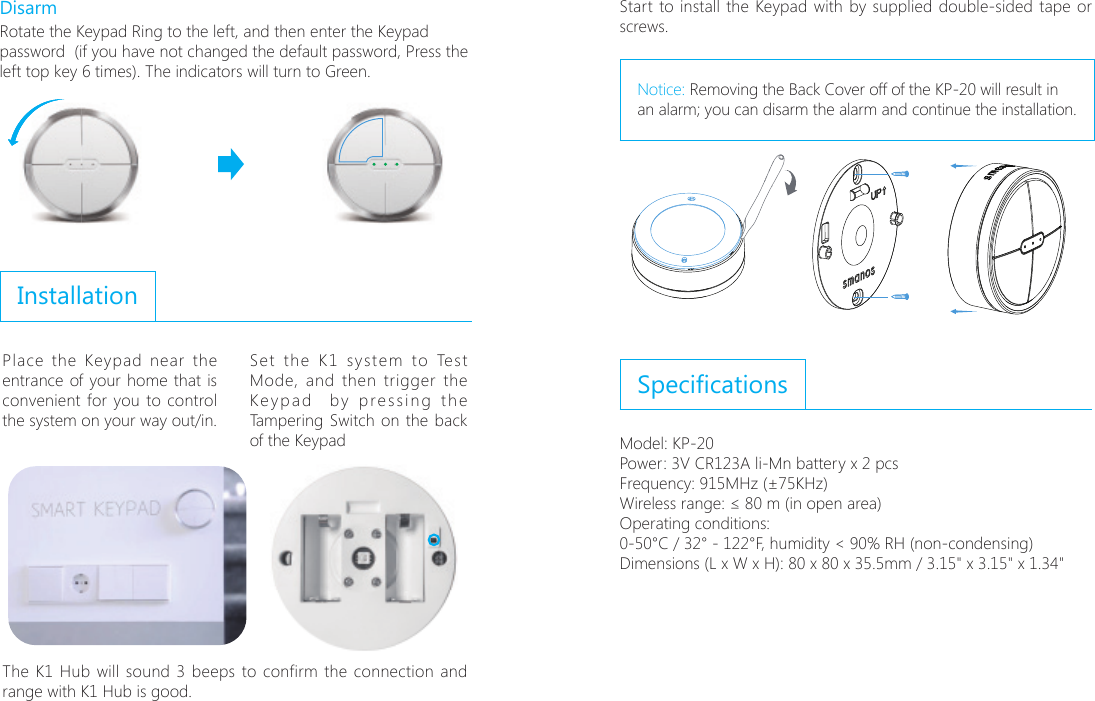 DisarmRotate the Keypad Ring to the left, and then enter the Keypad password  (if you have not changed the default password, Press the left top key 6 times). The indicators will turn to Green.InstallationPlace the Keypad near the entrance of your home that is convenient for you to control the system on your way out/in. Set the K1 system to Test Mode, and then trigger the Keypad  by pressing the Tampering Switch on the back of the Keypad;6ɑ;6ɑ  The K1 Hub will sound 3 beeps to confirm the connection and range with K1 Hub is good.Start to install the Keypad with by supplied double-sided tape or screws.Notice: Removing the Back Cover off of the KP-20 will result in an alarm; you can disarm the alarm and continue the installation.SpecicationsModel: KP-20Power: 3V CR123A li-Mn battery x 2 pcsFrequency: 868MHz/EU or 915MHz/Americas (&plusmn;75KHz)Wireless range: &le; 80 m (in open area)Operating conditions: 0-50&deg;C / 32&deg; - 122&deg;F, humidity < 90% RH (non-condensing)Dimensions (L x W x H): 80 x 80 x 35.5mm / 3.15" x 3.15" x 1.34"Frequency: 915MHz (&plusmn;75KHz)