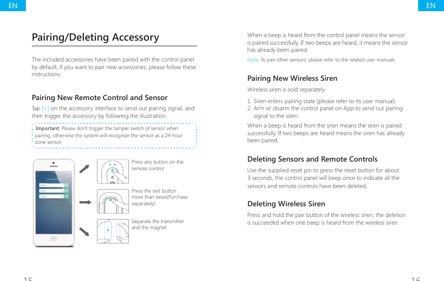 15 16Pairing/Deleting AccessoryThe included accessories have been paired with the control panel by default, if you want to pair new accessories, please follow these instructions:Pairing New Remote Control and SensorTap [+] on the accessory interface to send out pairing signal, and then trigger the accessory by following the illustration. Important: Please don't trigger the tamper switch of sensor when pairing, otherwise the system will recognize the sensor as a 24-hour zone sensor.Press any button on the remote controlPress the test button more than twice(Purchase separately)Separate the transmitter and the magnetWhen a beep is heard from the control panel means the sensor is paired successfully. If two beeps are heard, it means the sensor has already been paired.Note: To pair other sensors, please refer to the related user manuals.Pairing New Wireless SirenWireless siren is sold separately.1. Siren enters pairing state (please refer to its user manual).2. Arm or disarm the control panel on App to send out pairing signal to the siren.When a beep is heard from the siren means the siren is paired successfully. If two beeps are heard means the siren has already been paired.Deleting Sensors and Remote ControlsUse the supplied reset pin to press the reset button for about 3 seconds, the control panel will beep once to indicate all the sensors and remote controls have been deleted.Deleting Wireless SirenPress and hold the pair button of the wireless siren, the deletion is succeeded when one beep is heard from the wireless siren.ENEN
