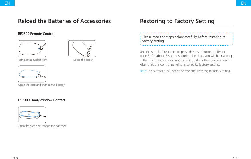 17 18Restoring to Factory SettingPlease read the steps below carefully before restoring to factory setting. Use the supplied reset pin to press the reset button ( refer to page 5) for about 7 seconds, during the time, you will hear a beep LQWKH&Agrave;UVWVHFRQGVGRQRWORRVHLWXQWLODQRWKHUEHHSLVKHDUGAfter that, the control panel is restored to factory setting.Note: The accessories will not be deleted after restoring to factory setting.Reload the Batteries of AccessoriesRE2300 Remote ControlRemove the rubber item Loose the screwOpen the case and change the batteryDS2300 Door/Window ContactOpen the case and change the batteriesENEN