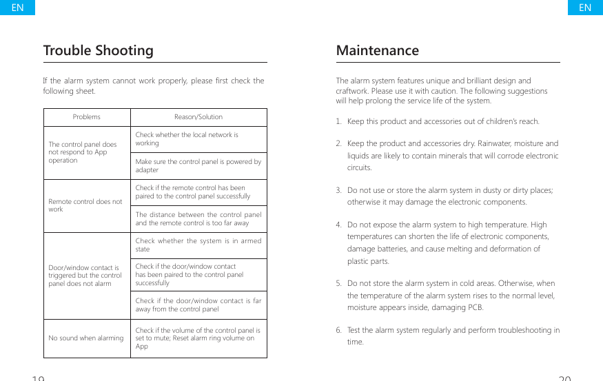 19 20MaintenanceThe alarm system features unique and brilliant design and craftwork. Please use it with caution. The following suggestions will help prolong the service life of the system.1.  Keep this product and accessories out of children&rsquo;s reach.2.  Keep the product and accessories dry. Rainwater, moisture and liquids are likely to contain minerals that will corrode electronic circuits.3.  Do not use or store the alarm system in dusty or dirty places; otherwise it may damage the electronic components.4.  Do not expose the alarm system to high temperature. High temperatures can shorten the life of electronic components, damage batteries, and cause melting and deformation of plastic parts.5.  Do not store the alarm system in cold areas. Otherwise, when the temperature of the alarm system rises to the normal level, moisture appears inside, damaging PCB.6.  Test the alarm system regularly and perform troubleshooting in time.Trouble Shooting,IWKHDODUP V\VWHPFDQQRWZRUN SURSHUO\ SOHDVH&Agrave;UVWFKHFNWKHfollowing sheet.Problems Reason/SolutionThe control panel does not respond to App operationCheck whether the local network is workingMake sure the control panel is powered by adapterRemote control does not workCheck if the remote control has been paired to the control panel successfullyThe distance between the  control panel and the remote control is too far awayDoor/window contact is triggered but the control panel does not alarmCheck  whether  the  system is in  armed stateCheck if the door/window contact has been paired to the control panel successfullyCheck  if  the door/window  contact is far away from the control panelNo sound when alarming Check if the volume of the control panel is set to mute; Reset alarm ring volume on AppENEN