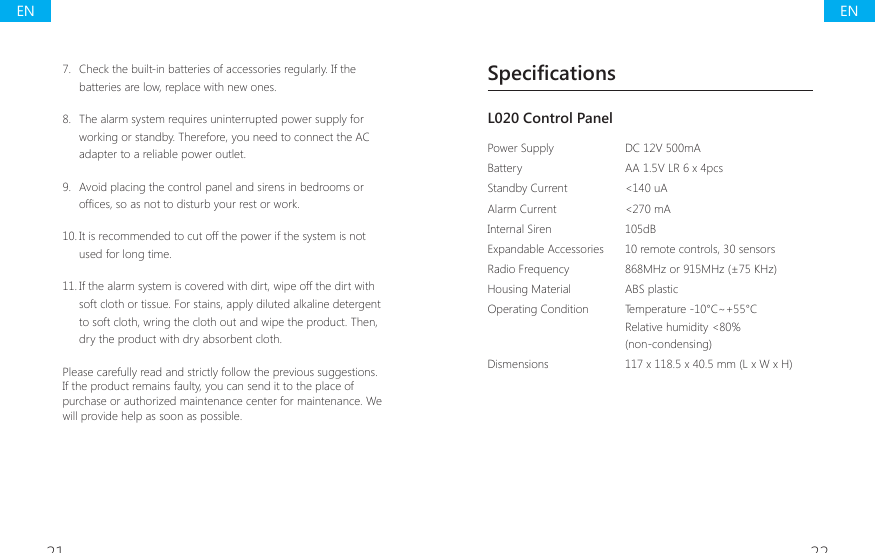 21 22SpecificationsL020 Control Panel Power Supply DC 12V 500mABattery AA 1.5V LR 6 x 4pcsStandby Current <140 uAAlarm Current  <270 mAInternal Siren 105dBExpandable Accessories  10 remote controls, 30 sensorsRadio Frequency  868MHz or 915MHz (&plusmn;75 KHz)Housing Material  ABS plasticOperating Condition Temperature -10&deg;C~+55&deg;CRelative humidity <80%(non-condensing)Dismensions  117 x 118.5 x 40.5 mm (L x W x H)7.  Check the built-in batteries of accessories regularly. If the batteries are low, replace with new ones.8.  The alarm system requires uninterrupted power supply for working or standby. Therefore, you need to connect the AC adapter to a reliable power outlet.9.  Avoid placing the control panel and sirens in bedrooms or RI&Agrave;FHVVRDVQRWWRGLVWXUE\RXUUHVWRUZRUN10. It is recommended to cut off the power if the system is not used for long time.11. If the alarm system is covered with dirt, wipe off the dirt with soft cloth or tissue. For stains, apply diluted alkaline detergent to soft cloth, wring the cloth out and wipe the product. Then, dry the product with dry absorbent cloth.Please carefully read and strictly follow the previous suggestions. If the product remains faulty, you can send it to the place of purchase or authorized maintenance center for maintenance. We will provide help as soon as possible.ENEN