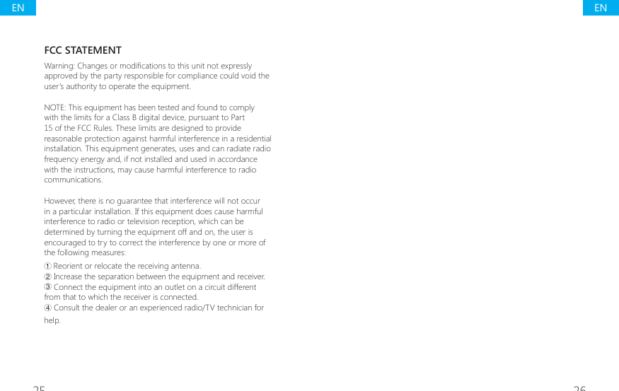 25 26FCC STATEMENT:DUQLQJ&amp;KDQJHVRUPRGL&Agrave;FDWLRQVWRWKLVXQLWQRWH[SUHVVO\approved by the party responsible for compliance could void the user&rsquo;s authority to operate the equipment.NOTE: This equipment has been tested and found to comply with the limits for a Class B digital device, pursuant to Part 15 of the FCC Rules. These limits are designed to provide reasonable protection against harmful interference in a residential installation. This equipment generates, uses and can radiate radio frequency energy and, if not installed and used in accordance with the instructions, may cause harmful interference to radio communications.However, there is no guarantee that interference will not occur in a particular installation. If this equipment does cause harmful interference to radio or television reception, which can be determined by turning the equipment off and on, the user is encouraged to try to correct the interference by one or more of the following measures:ŗ Reorient or relocate the receiving antenna.Ř Increase the separation between the equipment and receiver.ř Connect the equipment into an outlet on a circuit different from that to which the receiver is connected.Ś Consult the dealer or an experienced radio/TV technician for help.ENEN