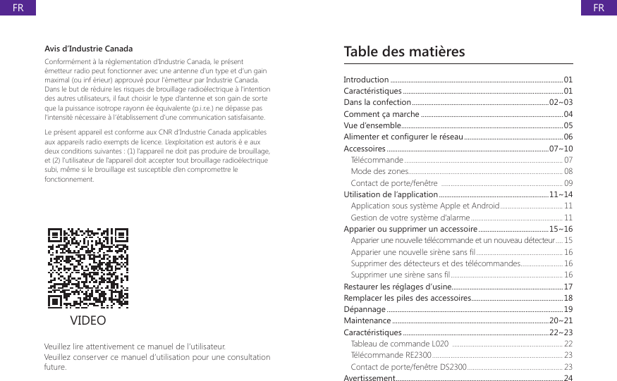 Table des mati&egrave;resVeuillez lire attentivement ce manuel de l&rsquo;utilisateur.Veuillez conserver ce manuel d&rsquo;utilisation pour une consultation future.VIDEOIntroduction ................................................................................................01Caract&eacute;ristiques .........................................................................................01Dans la confection ............................................................................02~03Comment &ccedil;a marche ...............................................................................04Vue d&rsquo;ensemble..........................................................................................05$OLPHQWHUHWFRQ&Agrave;JXUHUOHUpVHDX .......................................................06Accessoires ..........................................................................................07~10T&eacute;l&eacute;commande ...................................................................................... 07Mode des zones.................................................................................... 08Contact de porte/fen&ecirc;tre  .................................................................. 09Utilisation de l&rsquo;application .............................................................11~14Application sous syst&egrave;me Apple et Android .................................. 11Gestion de votre syst&egrave;me d&rsquo;alarme .................................................. 11Apparier ou supprimer un accessoire .......................................15~16Apparier une nouvelle t&eacute;l&eacute;commande et un nouveau d&eacute;tecteur .... 15$SSDULHUXQHQRXYHOOHVLUqQHVDQV&Agrave;O ............................................... 16Supprimer des d&eacute;tecteurs et des t&eacute;l&eacute;commandes ....................... 166XSSULPHUXQHVLUqQHVDQV&Agrave;O ............................................................. 16Restaurer les r&eacute;glages d&rsquo;usine..............................................................17Remplacer les piles des accessoires ...................................................18D&eacute;pannage ..................................................................................................19Maintenance .......................................................................................20~21Caract&eacute;ristiques .................................................................................22~23Tableau de commande L020  ............................................................ 22T&eacute;l&eacute;commande RE2300 ....................................................................... 23Contact de porte/fen&ecirc;tre DS2300 .................................................... 23Avertissement .............................................................................................24Avis d&rsquo;Industrie CanadaConform&eacute;ment &agrave; la r&eacute;glementation d&rsquo;Industrie Canada, le pr&eacute;sent &eacute;metteur radio peut fonctionner avec une antenne d&rsquo;un type et d&rsquo;un gain maximal (ou inf &eacute;rieur) approuv&eacute; pour l&rsquo;&eacute;metteur par Industrie Canada. Dans le but de r&eacute;duire les risques de brouillage radio&eacute;lectrique &agrave; l&rsquo;intention des autres utilisateurs, il faut choisir le type d&rsquo;antenne et son gain de sorte que la puissance isotrope rayonn &eacute;e &eacute;quivalente (p.i.r.e.) ne d&eacute;passe pas l&rsquo;intensit&eacute; n&eacute;cessaire &agrave; l&rsquo;&eacute;tablissement d&rsquo;une communication satisfaisante.Le pr&eacute;sent appareil est conforme aux CNR d&rsquo;Industrie Canada applicables aux appareils radio exempts de licence. L&rsquo;exploitation est autoris &eacute; e aux deux conditions suivantes : (1) l&rsquo;appareil ne doit pas produire de brouillage, et (2) l&rsquo;utilisateur de l&rsquo;appareil doit accepter tout brouillage radio&eacute;lectrique subi, m&ecirc;me si le brouillage est susceptible d&rsquo;en compromettre le fonctionnement.FRFR