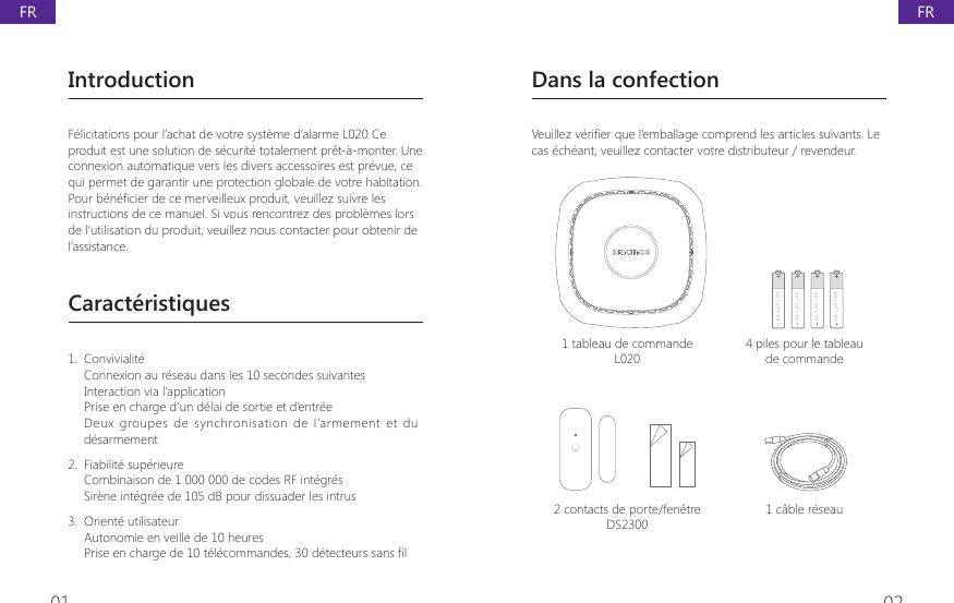 01 02IntroductionF&eacute;licitations pour l&rsquo;achat de votre syst&egrave;me d&rsquo;alarme L020 Ce produit est une solution de s&eacute;curit&eacute; totalement pr&ecirc;t-&agrave;-monter. Une connexion automatique vers les divers accessoires est pr&eacute;vue, ce qui permet de garantir une protection globale de votre habitation.Pour b&eacute;n&eacute;ficier de ce merveilleux produit, veuillez suivre les instructions de ce manuel. Si vous rencontrez des probl&egrave;mes lors de l&rsquo;utilisation du produit, veuillez nous contacter pour obtenir de l&rsquo;assistance.Caract&eacute;ristiques1.  Convivialit&eacute;Connexion au r&eacute;seau dans les 10 secondes suivantesInteraction via l&rsquo;applicationPrise en charge d&rsquo;un d&eacute;lai de sortie et d&rsquo;entr&eacute;eDeux  groupes  de  synchronisation  de  l&rsquo;armement  et  du d&eacute;sarmement 2.  Fiabilit&eacute; sup&eacute;rieureCombinaison de 1 000 000 de codes RF int&eacute;gr&eacute;sSir&egrave;ne int&eacute;gr&eacute;e de 105 dB pour dissuader les intrus3.  Orient&eacute; utilisateurAutonomie en veille de 10 heures 3ULVHHQFKDUJHGHWpOpFRPPDQGHVGpWHFWHXUVVDQV&Agrave;ODans la confection9HXLOOH]YpUL&Agrave;HUTXHO&middot;HPEDOODJHFRPSUHQGOHVDUWLFOHVVXLYDQWV/Hcas &eacute;ch&eacute;ant, veuillez contacter votre distributeur / revendeur.1 tableau de commande L0204 piles pour le tableau de commande2 contacts de porte/fen&ecirc;tre DS23001 c&acirc;ble r&eacute;seauFRFR