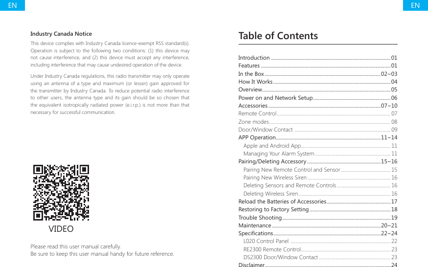 Table of ContentsPlease read this user manual carefully.Be sure to keep this user manual handy for future reference.VIDEOIntroduction ................................................................................................01Features ........................................................................................................01In the Box .............................................................................................02~03How It Works ..............................................................................................04Overview .......................................................................................................05Power on and Network Setup ..............................................................06Accessories ..........................................................................................07~10Remote Control ......................................................................................... 07Zone modes ............................................................................................... 08Door/Window Contact  ........................................................................... 09APP Operation ....................................................................................11~14Apple and Android App ......................................................................11Managing Your Alarm System ........................................................... 11Pairing/Deleting Accessory ...........................................................15~16Pairing New Remote Control and Sensor ....................................... 15Pairing New Wireless Siren ................................................................. 16Deleting Sensors and Remote Controls .......................................... 16Deleting Wireless Siren ........................................................................ 16Reload the Batteries of Accessories ...................................................17Restoring to Factory Setting .................................................................18Trouble Shooting .......................................................................................19Maintenance .......................................................................................20~216SHFL&Agrave;FDWLRQV ......................................................................................22~24L020 Control Panel  .............................................................................. 22RE2300 Remote Control ...................................................................... 23DS2300 Door/Window Contact ........................................................ 23Disclaimer.....................................................................................................24Industry Canada NoticeThis device complies with Industry Canada licence-exempt RSS standard(s). Operation  is subject to the following two conditions: (1) this device  may not cause interference, and (2) this device must accept any interference, including interference that may cause undesired operation of the device.Under Industry Canada regulations, this radio transmitter may only operate using an antenna of a type and maximum (or lesser) gain approved for the transmitter by Industry Canada. To reduce potential radio interference to other users,  the antenna  type and its gain  should be so chosen that the equivalent isotropically radiated power (e.i.r.p.)  is not more than that necessary for successful communication.ENEN