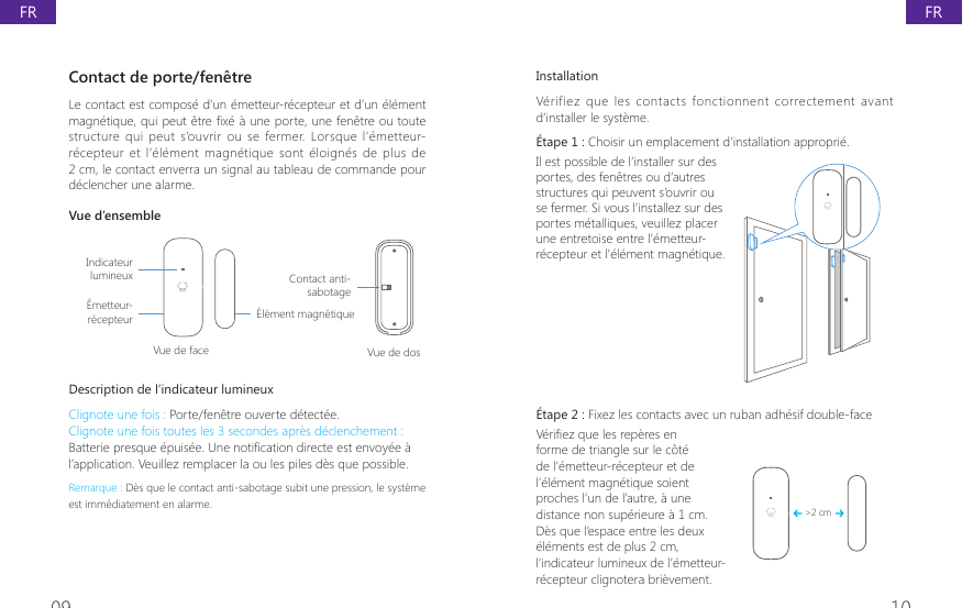 09 10InstallationV&eacute;rifiez  que  les  contacts  fonctionnent  correctement  avant d&rsquo;installer le syst&egrave;me.&Eacute;tape 1 : Choisir un emplacement d&rsquo;installation appropri&eacute;. Il est possible de l&rsquo;installer sur des portes, des fen&ecirc;tres ou d&rsquo;autres structures qui peuvent s&rsquo;ouvrir ou se fermer. Si vous l&rsquo;installez sur des portes m&eacute;talliques, veuillez placer une entretoise entre l&rsquo;&eacute;metteur-r&eacute;cepteur et l&rsquo;&eacute;l&eacute;ment magn&eacute;tique. &Eacute;tape 2 : Fixez les contacts avec un ruban adh&eacute;sif double-face 9pUL&Agrave;H]TXHOHVUHSqUHVHQforme de triangle sur le c&ocirc;t&eacute; de l&rsquo;&eacute;metteur-r&eacute;cepteur et de l&rsquo;&eacute;l&eacute;ment magn&eacute;tique soient proches l&rsquo;un de l&rsquo;autre, &agrave; une distance non sup&eacute;rieure &agrave; 1 cm. D&egrave;s que l&rsquo;espace entre les deux &eacute;l&eacute;ments est de plus 2 cm, l&rsquo;indicateur lumineux de l&rsquo;&eacute;metteur-r&eacute;cepteur clignotera bri&egrave;vement.>2 cmContact de porte/fen&ecirc;tre Le contact est compos&eacute; d&rsquo;un &eacute;metteur-r&eacute;cepteur et d&rsquo;un &eacute;l&eacute;ment PDJQpWLTXHTXLSHXWrWUH&Agrave;[pjXQHSRUWHXQHIHQrWUHRXWRXWHstructure qui peut  s&rsquo;ouvrir  ou  se fermer. Lorsque l&rsquo;&eacute;metteur-r&eacute;cepteur  et  l&rsquo;&eacute;l&eacute;ment  magn&eacute;tique sont &eacute;loign&eacute;s de  plus  de 2 cm, le contact enverra un signal au tableau de commande pour d&eacute;clencher une alarme.Vue d&rsquo;ensembleIndicateur lumineux&Eacute;metteur-r&eacute;cepteurVue de face Vue de dos&Eacute;l&eacute;ment magn&eacute;tiqueContact anti-sabotageDescription de l&rsquo;indicateur lumineuxClignote une fois : Porte/fen&ecirc;tre ouverte d&eacute;tect&eacute;e.Clignote une fois toutes les 3 secondes apr&egrave;s d&eacute;clenchement : %DWWHULHSUHVTXHpSXLVpH8QHQRWL&Agrave;FDWLRQGLUHFWHHVWHQYR\pHjl&rsquo;application. Veuillez remplacer la ou les piles d&egrave;s que possible.Remarque : D&egrave;s que le contact anti-sabotage subit une pression, le syst&egrave;me est imm&eacute;diatement en alarme.FRFR