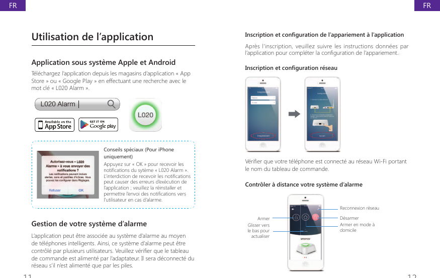 11 12,QVFULSWLRQHWFRQ&Agrave;JXUDWLRQGHO&middot;DSSDULHPHQWjO&middot;DSSOLFDWLRQApr&egrave;s l&rsquo;inscription,  veuillez  suivre les instructions donn&eacute;es  par O&middot;DSSOLFDWLRQSRXUFRPSOpWHUODFRQ&Agrave;JXUDWLRQGHO&middot;DSSDULHPHQW.Inscription et configuration r&eacute;seau9pUL&Agrave;HUTXHYRWUHWpOpSKRQHHVWFRQQHFWpDXUpVHDX:L)LSRUWDQWle nom du tableau de commande.&amp;RQWU{OHUjGLVWDQFHYRWUHV\VWqPHG&middot;DODUPHArmerGlisser vers le bas pour actualiser Reconnexion r&eacute;seauD&eacute;sarmerArmer en mode &agrave; domicileUtilisation de l&rsquo;applicationApplication sous syst&egrave;me Apple et AndroidT&eacute;l&eacute;chargez l&rsquo;application depuis les magasins d&rsquo;application &laquo; App Store &raquo; ou &laquo; Google Play &raquo; en effectuant une recherche avec le mot cl&eacute; &laquo; L020 Alarm &raquo;.-"MBSNConseils sp&eacute;ciaux (Pour iPhone uniquement)Appuyez sur &laquo; OK &raquo; pour recevoir les QRWL&Agrave;FDWLRQVGXV\WqPH&ordf;/$ODUP&laquo;/&middot;LQWHUGLFWLRQGHUHFHYRLUOHVQRWL&Agrave;FDWLRQVpeut causer des erreurs d&rsquo;ex&eacute;cution de l&rsquo;application ; veuillez la r&eacute;installer et SHUPHWWUHO&middot;HQYRLGHVQRWL&Agrave;FDWLRQVYHUVl&rsquo;utilisateur en cas d&rsquo;alarme.Gestion de votre syst&egrave;me d&rsquo;alarmeL&rsquo;application peut &ecirc;tre associ&eacute;e au syst&egrave;me d&rsquo;alarme au moyen de t&eacute;l&eacute;phones intelligents. Ainsi, ce syst&egrave;me d&rsquo;alarme peut &ecirc;tre FRQWU{OpSDUSOXVLHXUVXWLOLVDWHXUV9HXLOOH]YpUL&Agrave;HUTXHOHWDEOHDXde commande est aliment&eacute; par l&rsquo;adaptateur. Il sera d&eacute;connect&eacute; du r&eacute;seau s&rsquo;il n&rsquo;est aliment&eacute; que par les piles.FRFR