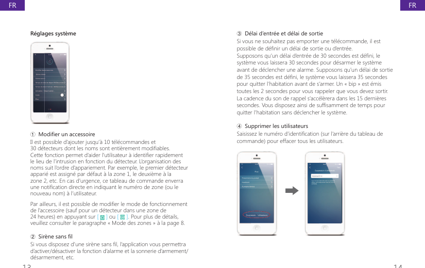 13 14ř D&eacute;lai d&rsquo;entr&eacute;e et d&eacute;lai de sortieSi vous ne souhaitez pas emporter une t&eacute;l&eacute;commande, il est SRVVLEOHGHGp&Agrave;QLUXQGpODLGHVRUWLHRXG&middot;HQWUpH6XSSRVRQVTX&middot;XQGpODLG&middot;HQWUpHGHVHFRQGHVHVWGp&Agrave;QLOHsyst&egrave;me vous laissera 30 secondes pour d&eacute;sarmer le syst&egrave;me avant de d&eacute;clencher une alarme. Supposons qu&rsquo;un d&eacute;lai de sortie GHVHFRQGHVHVWGp&Agrave;QLOHV\VWqPHYRXVODLVVHUDVHFRQGHVpour quitter l&rsquo;habitation avant de s&rsquo;armer. Un &laquo; bip &raquo; est &eacute;mis toutes les 2 secondes pour vous rappeler que vous devez sortir. La cadence du son de rappel s&rsquo;acc&eacute;l&egrave;rera dans les 15 derni&egrave;res VHFRQGHV9RXVGLVSRVH]DLQVLGHVXI&Agrave;VDPPHQWGHWHPSVSRXUquitter l&rsquo;habitation sans d&eacute;clencher le syst&egrave;me.Ś Supprimer les utilisateurs6DLVLVVH]OHQXPpURG&middot;LGHQWL&Agrave;FDWLRQVXUO&middot;DUULqUHGXWDEOHDXGHcommande) pour effacer tous les utilisateurs.R&eacute;glages syst&egrave;meŗ 0RGL&Agrave;HUXQDFFHVVRLUHIl est possible d&rsquo;ajouter jusqu&rsquo;&agrave; 10 t&eacute;l&eacute;commandes et GpWHFWHXUVGRQWOHVQRPVVRQWHQWLqUHPHQWPRGL&Agrave;DEOHV&amp;HWWHIRQFWLRQSHUPHWG&middot;DLGHUO&middot;XWLOLVDWHXUjLGHQWL&Agrave;HUUDSLGHPHQWle lieu de l&rsquo;intrusion en fonction du d&eacute;tecteur. L&rsquo;organisation des noms suit l&rsquo;ordre d&rsquo;appariement. Par exemple, le premier d&eacute;tecteur appari&eacute; est assign&eacute; par d&eacute;faut &agrave; la zone 1, le deuxi&egrave;me &agrave; la zone 2, etc. En cas d&rsquo;urgence, ce tableau de commande enverra XQHQRWL&Agrave;FDWLRQGLUHFWHHQLQGLTXDQWOHQXPpURGH]RQHRXOHnouveau nom) &agrave; l&rsquo;utilisateur.3DUDLOOHXUVLOHVWSRVVLEOHGHPRGL&Agrave;HUOHPRGHGHIRQFWLRQQHPHQWde l&rsquo;accessoire (sauf pour un d&eacute;tecteur dans une zone de 24 heures) en appuyant sur [   ] ou [   ]. Pour plus de d&eacute;tails, veuillez consulter le paragraphe &laquo; Mode des zones &raquo; &agrave; la page 8.Ř 6LUqQHVDQV&Agrave;O6LYRXVGLVSRVH]G&middot;XQHVLUqQHVDQV&Agrave;OO&middot;DSSOLFDWLRQYRXVSHUPHWWUDd&rsquo;activer/d&eacute;sactiver la fonction d&rsquo;alarme et la sonnerie d&rsquo;armement/d&eacute;sarmement, etc.FRFR