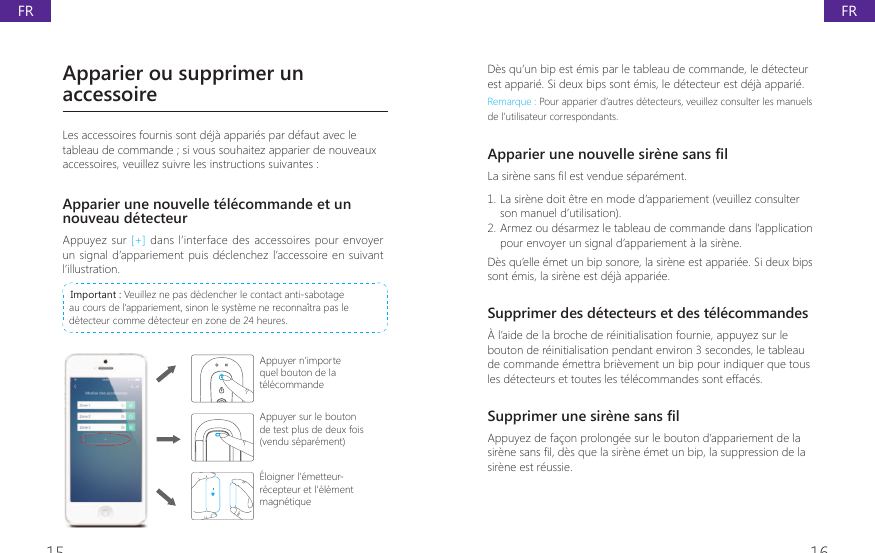 15 16D&egrave;s qu&rsquo;un bip est &eacute;mis par le tableau de commande, le d&eacute;tecteur est appari&eacute;. Si deux bips sont &eacute;mis, le d&eacute;tecteur est d&eacute;j&agrave; appari&eacute;.Remarque : Pour apparier d&rsquo;autres d&eacute;tecteurs, veuillez consulter les manuels de l&rsquo;utilisateur correspondants.$SSDULHUXQHQRXYHOOHVLUqQHVDQV&Agrave;O/DVLUqQHVDQV&Agrave;OHVWYHQGXHVpSDUpPHQW1. La sir&egrave;ne doit &ecirc;tre en mode d&rsquo;appariement (veuillez consulter son manuel d&rsquo;utilisation).2. Armez ou d&eacute;sarmez le tableau de commande dans l&rsquo;application pour envoyer un signal d&rsquo;appariement &agrave; la sir&egrave;ne.D&egrave;s qu&rsquo;elle &eacute;met un bip sonore, la sir&egrave;ne est appari&eacute;e. Si deux bips sont &eacute;mis, la sir&egrave;ne est d&eacute;j&agrave; appari&eacute;e.Supprimer des d&eacute;tecteurs et des t&eacute;l&eacute;commandes&Agrave; l&rsquo;aide de la broche de r&eacute;initialisation fournie, appuyez sur le bouton de r&eacute;initialisation pendant environ 3 secondes, le tableau de commande &eacute;mettra bri&egrave;vement un bip pour indiquer que tous les d&eacute;tecteurs et toutes les t&eacute;l&eacute;commandes sont effac&eacute;s.6XSSULPHUXQHVLUqQHVDQV&Agrave;OAppuyez de fa&ccedil;on prolong&eacute;e sur le bouton d&rsquo;appariement de la VLUqQHVDQV&Agrave;OGqVTXHODVLUqQHpPHWXQELSODVXSSUHVVLRQGHODsir&egrave;ne est r&eacute;ussie.Apparier ou supprimer un accessoireLes accessoires fournis sont d&eacute;j&agrave; appari&eacute;s par d&eacute;faut avec le tableau de commande ; si vous souhaitez apparier de nouveaux accessoires, veuillez suivre les instructions suivantes :Apparier une nouvelle t&eacute;l&eacute;commande et un nouveau d&eacute;tecteurAppuyez sur [+] dans l&rsquo;interface des accessoires pour envoyer un signal d&rsquo;appariement puis d&eacute;clenchez l&rsquo;accessoire en suivant l&rsquo;illustration. Important : Veuillez ne pas d&eacute;clencher le contact anti-sabotage au cours de l&rsquo;appariement, sinon le syst&egrave;me ne reconna&icirc;tra pas le d&eacute;tecteur comme d&eacute;tecteur en zone de 24 heures.Appuyer n&rsquo;importe quel bouton de la t&eacute;l&eacute;commandeAppuyer sur le bouton de test plus de deux fois (vendu s&eacute;par&eacute;ment)&Eacute;loigner l&rsquo;&eacute;metteur-r&eacute;cepteur et l&rsquo;&eacute;l&eacute;ment magn&eacute;tiqueFRFR