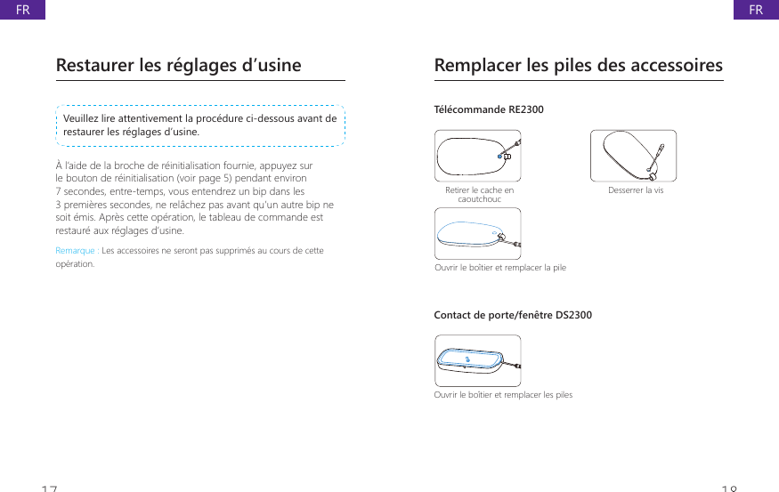 17 18Remplacer les piles des accessoiresT&eacute;l&eacute;commande RE2300Retirer le cache en caoutchouc Desserrer la visOuvrir le bo&icirc;tier et remplacer la pileContact de porte/fen&ecirc;tre DS2300Ouvrir le bo&icirc;tier et remplacer les pilesRestaurer les r&eacute;glages d&rsquo;usineVeuillez lire attentivement la proc&eacute;dure ci-dessous avant de restaurer les r&eacute;glages d&rsquo;usine. &Agrave; l&rsquo;aide de la broche de r&eacute;initialisation fournie, appuyez sur le bouton de r&eacute;initialisation (voir page 5) pendant environ 7 secondes, entre-temps, vous entendrez un bip dans les 3 premi&egrave;res secondes, ne rel&acirc;chez pas avant qu&rsquo;un autre bip ne soit &eacute;mis. Apr&egrave;s cette op&eacute;ration, le tableau de commande est restaur&eacute; aux r&eacute;glages d&rsquo;usine.Remarque : Les accessoires ne seront pas supprim&eacute;s au cours de cette op&eacute;ration.FRFR