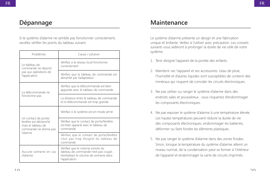 19 20D&eacute;pannageSi le syst&egrave;me d&rsquo;alarme ne semble pas fonctionner correctement, YHXLOOH]YpUL&Agrave;HUOHVSRLQWVGXWDEOHDXVXLYDQWProbl&egrave;mes Cause / solutionLe tableau de commande ne r&eacute;pond pas aux op&eacute;rations de l&rsquo;application9pUL&Agrave;H]VLOHUpVHDXORFDOIRQFWLRQQHcorrectement9pUL&Agrave;H]TXH OHWDEOHDX GHFRPPDQGH HVWaliment&eacute; par l&rsquo;adaptateurLa t&eacute;l&eacute;commande ne fonctionne pas9pUL&Agrave;H]TXHODWpOpFRPPDQGHHVWELHQappari&eacute;e avec le tableau de commandeLa distance entre le tableau de commande et la t&eacute;l&eacute;commande est trop grandeUn contact de porte/fen&ecirc;tre est d&eacute;clench&eacute; mais le tableau de commande ne donne pas l&rsquo;alarme9pUL&Agrave;H]VLOHV\VWqPHHVWHQPRGHDUPp9pUL&Agrave;H]TXHOHFRQWDFWGHSRUWHIHQrWUHest bien appari&eacute; avec le tableau de commandeV&eacute;rifiez que  le  contact de porte/fen&ecirc;tre n&rsquo;est  pas  trop  &eacute;loign&eacute;  du  tableau  de commandeAucune sonnerie en  cas d&rsquo;alarme9pUL&Agrave;H]TXHOHYROXPHVRQRUHGXtableau de commande n&rsquo;est pas coup&eacute; ; r&eacute;initialisez le volume de sonnerie dans l&rsquo;applicationMaintenanceLe syst&egrave;me d&rsquo;alarme pr&eacute;sente un design et une fabrication unique et brillante. Veillez &agrave; l&rsquo;utiliser avec pr&eacute;caution. Les conseils suivants vous aideront &agrave; prolonger la dur&eacute;e de vie utile de votre syst&egrave;me.1.  Tenir &eacute;loign&eacute; l&rsquo;appareil de la port&eacute;e des enfants.2.  Maintenir sec l&rsquo;appareil et ses accessoires. L&rsquo;eau de pluie, l&rsquo;humidit&eacute; et d&rsquo;autres liquides sont susceptibles de contenir des min&eacute;raux qui risquent de corroder les circuits &eacute;lectroniques.3.  Ne pas utiliser ou ranger le syst&egrave;me d&rsquo;alarme dans des endroits sales et poussi&eacute;reux ; vous risqueriez d&rsquo;endommager les composants &eacute;lectroniques.4.  Ne pas exposer le syst&egrave;me d&rsquo;alarme &agrave; une temp&eacute;rature &eacute;lev&eacute;e. Les hautes temp&eacute;ratures peuvent r&eacute;duire la dur&eacute;e de vie des composants &eacute;lectroniques, endommager les batteries, d&eacute;former ou faire fondre les &eacute;l&eacute;ments plastiques.5.  Ne pas ranger le syst&egrave;me d&rsquo;alarme dans des zones froides. Sinon, lorsque la temp&eacute;rature du syst&egrave;me d&rsquo;alarme atteint un niveau normal, de la condensation peut se former &agrave; l&rsquo;int&eacute;rieur de l&rsquo;appareil et endommager la carte de circuits imprim&eacute;s.FRFR
