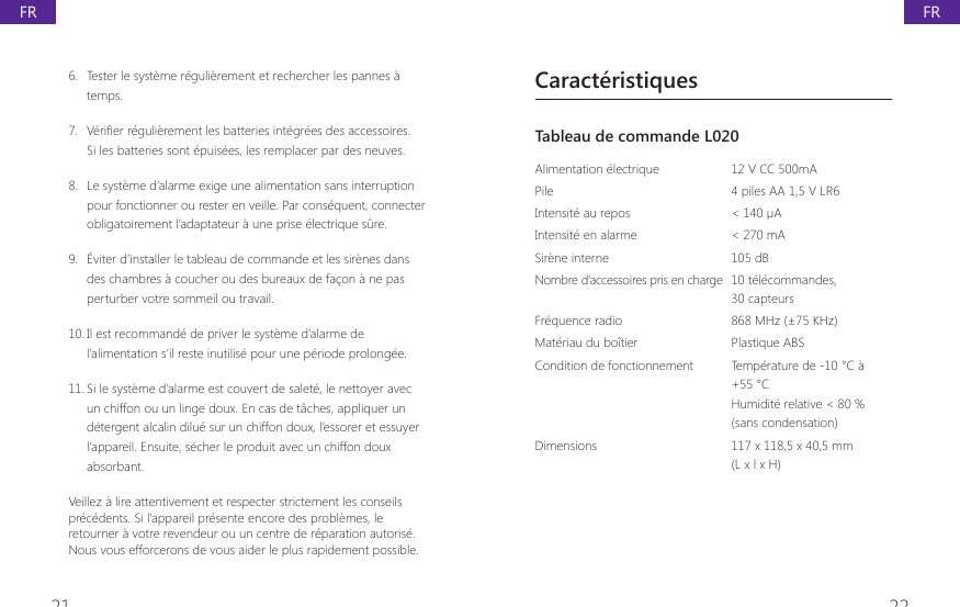 21 226.  Tester le syst&egrave;me r&eacute;guli&egrave;rement et rechercher les pannes &agrave; temps.7.  9pUL&Agrave;HUUpJXOLqUHPHQWOHVEDWWHULHVLQWpJUpHVGHVDFFHVVRLUHVSi les batteries sont &eacute;puis&eacute;es, les remplacer par des neuves.8.  Le syst&egrave;me d&rsquo;alarme exige une alimentation sans interruption pour fonctionner ou rester en veille. Par cons&eacute;quent, connecter obligatoirement l&rsquo;adaptateur &agrave; une prise &eacute;lectrique s&ucirc;re.9.  &Eacute;viter d&rsquo;installer le tableau de commande et les sir&egrave;nes dans des chambres &agrave; coucher ou des bureaux de fa&ccedil;on &agrave; ne pas perturber votre sommeil ou travail.10. Il est recommand&eacute; de priver le syst&egrave;me d&rsquo;alarme de l&rsquo;alimentation s&rsquo;il reste inutilis&eacute; pour une p&eacute;riode prolong&eacute;e.11. Si le syst&egrave;me d&rsquo;alarme est couvert de salet&eacute;, le nettoyer avec un chiffon ou un linge doux. En cas de t&acirc;ches, appliquer un d&eacute;tergent alcalin dilu&eacute; sur un chiffon doux, l&rsquo;essorer et essuyer l&rsquo;appareil. Ensuite, s&eacute;cher le produit avec un chiffon doux absorbant.Veillez &agrave; lire attentivement et respecter strictement les conseils pr&eacute;c&eacute;dents. Si l&rsquo;appareil pr&eacute;sente encore des probl&egrave;mes, le retourner &agrave; votre revendeur ou un centre de r&eacute;paration autoris&eacute;. Nous vous efforcerons de vous aider le plus rapidement possible.Caract&eacute;ristiquesTableau de commande L020 Alimentation &eacute;lectrique 12 V CC 500mAPile 4 piles AA 1,5 V LR6Intensit&eacute; au repos < 140 &micro;AIntensit&eacute; en alarme  < 270 mASir&egrave;ne interne 105 dBNombre d&rsquo;accessoires pris en charge  10 t&eacute;l&eacute;commandes, 30 capteursFr&eacute;quence radio  868 MHz (&plusmn;75 KHz)Mat&eacute;riau du bo&icirc;tier  Plastique ABSCondition de fonctionnement Temp&eacute;rature de -10 &deg;C &agrave; +55 &deg;CHumidit&eacute; relative < 80 %(sans condensation)Dimensions  117 x 118,5 x 40,5 mm (L x l x H)FRFR