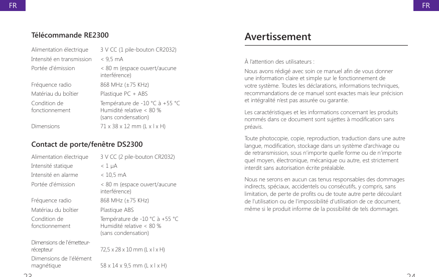 23 24T&eacute;l&eacute;commande RE2300Alimentation &eacute;lectrique 3 V CC (1 pile-bouton CR2032)Intensit&eacute; en transmission < 9,5 mAPort&eacute;e d&rsquo;&eacute;mission < 80 m (espace ouvert/aucune interf&eacute;rence)Fr&eacute;quence radio 868 MHz (&plusmn;75 KHz)Mat&eacute;riau du bo&icirc;tier  Plastique PC + ABSCondition de fonctionnementTemp&eacute;rature de -10 &deg;C &agrave; +55 &deg;CHumidit&eacute; relative < 80 %(sans condensation)Dimensions 71 x 38 x 12 mm (L x l x H)Contact de porte/fen&ecirc;tre DS2300Alimentation &eacute;lectrique  3 V CC (2 pile-bouton CR2032)Intensit&eacute; statique  < 1 &micro;AIntensit&eacute; en alarme < 10,5 mAPort&eacute;e d&rsquo;&eacute;mission < 80 m (espace ouvert/aucune interf&eacute;rence)Fr&eacute;quence radio  868 MHz (&plusmn;75 KHz)Mat&eacute;riau du bo&icirc;tier  Plastique ABSCondition de fonctionnement Temp&eacute;rature de -10 &deg;C &agrave; +55 &deg;CHumidit&eacute; relative < 80 %(sans condensation)Dimensions de l&rsquo;&eacute;metteur-r&eacute;cepteur 72,5 x 28 x 10 mm (L x l x H)Dimensions de l&rsquo;&eacute;l&eacute;ment magn&eacute;tique 58 x 14 x 9,5 mm (L x l x H)Avertissement&Agrave; l&rsquo;attention des utilisateurs :1RXVDYRQVUpGLJpDYHFVRLQFHPDQXHOD&Agrave;QGHYRXVGRQQHUune information claire et simple sur le fonctionnement de votre syst&egrave;me. Toutes les d&eacute;clarations, informations techniques, recommandations de ce manuel sont exactes mais leur pr&eacute;cision et int&eacute;gralit&eacute; n&rsquo;est pas assur&eacute;e ou garantie.Les caract&eacute;ristiques et les informations concernant les produits QRPPpVGDQVFHGRFXPHQWVRQWVXMHWWHVjPRGL&Agrave;FDWLRQVDQVpr&eacute;avis.Toute photocopie, copie, reproduction, traduction dans une autre ODQJXHPRGL&Agrave;FDWLRQVWRFNDJHGDQVXQV\VWqPHG&middot;DUFKLYDJHRXde retransmission, sous n&rsquo;importe quelle forme ou de n&rsquo;importe quel moyen, &eacute;lectronique, m&eacute;canique ou autre, est strictement interdit sans autorisation &eacute;crite pr&eacute;alable.Nous ne serons en aucun cas tenus responsables des dommages indirects, sp&eacute;ciaux, accidentels ou cons&eacute;cutifs, y compris, sans OLPLWDWLRQGHSHUWHGHSUR&Agrave;WVRXGHWRXWHDXWUHSHUWHGpFRXODQWde l&rsquo;utilisation ou de l&rsquo;impossibilit&eacute; d&rsquo;utilisation de ce document, m&ecirc;me si le produit informe de la possibilit&eacute; de tels dommages.FRFR