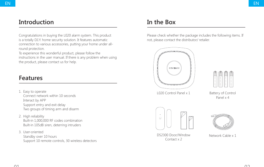 01 02IntroductionCongratulations in buying the L020 alarm system. This product is a totally D.I.Y. home security solution. It features automatic connection to various accessories, putting your home under all-round protection.To experience this wonderful product, please follow the instructions in the user manual. If there is any problem when using the product, please contact us for help.Features1.  Easy to operateConnect network within 10 secondsInteract by APPSupport entry and exit delayTwo groups of timing arm and disarm 2.  High reliabilityBuilt-in 1,000,000 RF codes combinationBuilt-in 105dB siren, deterring intruders3.  User-orientedStandby over 10 hours Support 10 remote controls, 30 wireless detectorsIn the BoxPlease check whether the package includes the following items. If not, please contact the distributor/ retailer.L020 Control Panel x 1 Battery of Control Panel x 4DS2300 Door/Window Contact x 2 Network Cable x 1ENEN