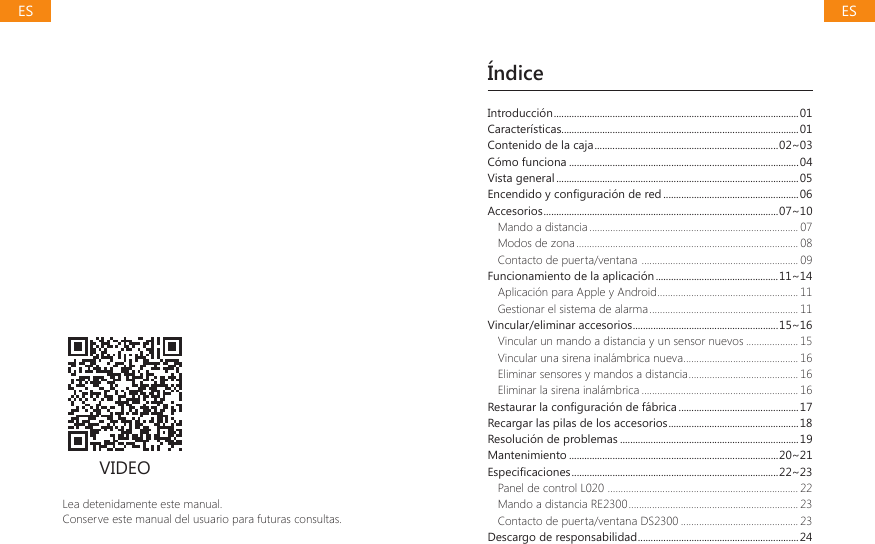 &Iacute;ndiceLea detenidamente este manual.Conserve este manual del usuario para futuras consultas.VIDEOIntroducci&oacute;n ................................................................................................01Caracter&iacute;sticas.............................................................................................01Contenido de la caja ........................................................................02~03C&oacute;mo funciona ..........................................................................................04Vista general ...............................................................................................05(QFHQGLGR\FRQ&Agrave;JXUDFLyQGHUHG .....................................................06Accesorios ............................................................................................07~10Mando a distancia ................................................................................ 07Modos de zona ..................................................................................... 08Contacto de puerta/ventana  ............................................................ 09Funcionamiento de la aplicaci&oacute;n ................................................11~14Aplicaci&oacute;n para Apple y Android ...................................................... 11Gestionar el sistema de alarma ......................................................... 11Vincular/eliminar accesorios .........................................................15~16Vincular un mando a distancia y un sensor nuevos .................... 15Vincular una sirena inal&aacute;mbrica nueva ............................................ 16Eliminar sensores y mandos a distancia .......................................... 16Eliminar la sirena inal&aacute;mbrica ............................................................ 165HVWDXUDUODFRQ&Agrave;JXUDFLyQGHIiEULFD ...............................................17Recargar las pilas de los accesorios ...................................................18Resoluci&oacute;n de problemas ......................................................................19Mantenimiento ..................................................................................20~21(VSHFL&Agrave;FDFLRQHV .................................................................................22~23Panel de control L020  ......................................................................... 22Mando a distancia RE2300 ................................................................. 23Contacto de puerta/ventana DS2300 .............................................23Descargo de responsabilidad ...............................................................24ESES