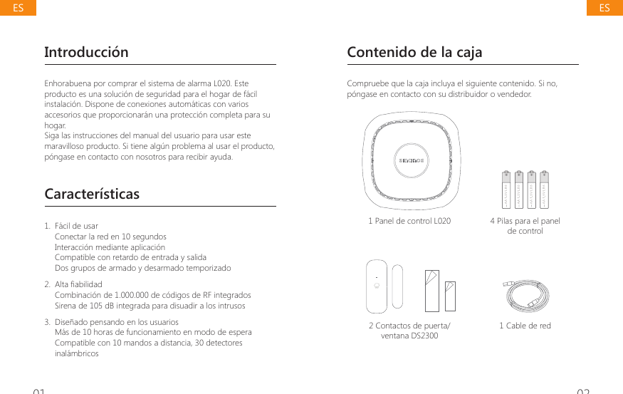 01 02Introducci&oacute;nEnhorabuena por comprar el sistema de alarma L020. Este producto es una soluci&oacute;n de seguridad para el hogar de f&aacute;cil instalaci&oacute;n. Dispone de conexiones autom&aacute;ticas con varios accesorios que proporcionar&aacute;n una protecci&oacute;n completa para su hogar.Siga las instrucciones del manual del usuario para usar este maravilloso producto. Si tiene alg&uacute;n problema al usar el producto, p&oacute;ngase en contacto con nosotros para recibir ayuda.Caracter&iacute;sticas1.  F&aacute;cil de usarConectar la red en 10 segundosInteracci&oacute;n mediante aplicaci&oacute;nCompatible con retardo de entrada y salidaDos grupos de armado y desarmado temporizado 2.  $OWD&Agrave;DELOLGDGCombinaci&oacute;n de 1.000.000 de c&oacute;digos de RF integradosSirena de 105 dB integrada para disuadir a los intrusos3.  Dise&ntilde;ado pensando en los usuariosM&aacute;s de 10 horas de funcionamiento en modo de espera Compatible con 10 mandos a distancia, 30 detectores inal&aacute;mbricosContenido de la cajaCompruebe que la caja incluya el siguiente contenido. Si no, p&oacute;ngase en contacto con su distribuidor o vendedor.1 Panel de control L020 4 Pilas para el panel de control2 Contactos de puerta/ventana DS23001 Cable de redESES