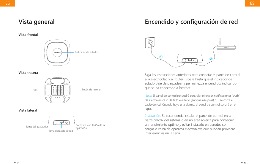05 06Vista generalVista frontal@@@@Indicador de estadoVista trasera@@@@Bot&oacute;n de reinicioPilasVista lateralToma del cable de red@@@@Bot&oacute;n de vinculaci&oacute;n de la aplicaci&oacute;nToma del adaptador  Encendido y configuraci&oacute;n de redŁŀSiga las instrucciones anteriores para conectar el panel de control a la electricidad y al router. Espere hasta que el indicador de estado deje de parpadear y permanezca encendido, indicando que se ha conectado a Internet.Nota: (OSDQHOGHFRQWUROQRSRGUiFRQWURODUQLHQYLDUQRWL&Agrave;FDFLRQHV&para;SXVK&middot;de alarma en caso de fallo el&eacute;ctrico (aunque use pilas) o si se corta el cable de red. Cuando haya una alarma, el panel de control sonar&aacute; en el lugar.Instalaci&oacute;n: Se recomienda instalar el panel de control en la parte central del sistema o en un &aacute;rea abierta para conseguir un rendimiento &oacute;ptimo y evitar instalarlo en paredes con cargas o cerca de aparatos electr&oacute;nicos que puedan provocar interferencias en la se&ntilde;al.ESES