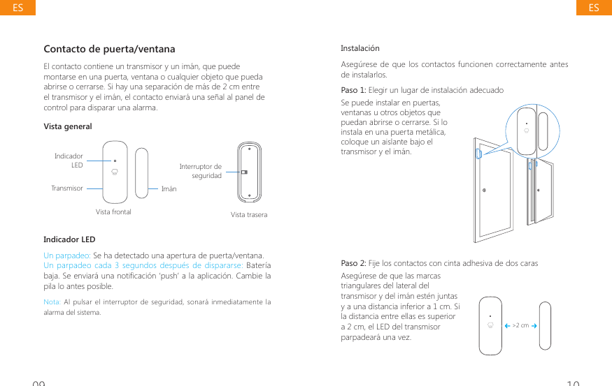 09 10Contacto de puerta/ventana El contacto contiene un transmisor y un im&aacute;n, que puede montarse en una puerta, ventana o cualquier objeto que pueda abrirse o cerrarse. Si hay una separaci&oacute;n de m&aacute;s de 2 cm entre el transmisor y el im&aacute;n, el contacto enviar&aacute; una se&ntilde;al al panel de control para disparar una alarma.Vista generalIndicador LEDTransmisorVista frontal Vista traseraIm&aacute;nInterruptor de seguridadIndicador LEDUn parpadeo: Se ha detectado una apertura de puerta/ventana.Un  parpadeo cada  3 segundos  despu&eacute;s de  dispararse: Bater&iacute;a EDMD6HHQYLDUiXQDQRWL&Agrave;FDFLyQ&para;SXVK&middot;DODDSOLFDFLyQ&amp;DPELHODpila lo antes posible.Nota: Al pulsar el interruptor de seguridad,  sonar&aacute;  inmediatamente  la alarma del sistema.Instalaci&oacute;nAseg&uacute;rese de que los contactos funcionen  correctamente antes de instalarlos.Paso 1: Elegir un lugar de instalaci&oacute;n adecuado Se puede instalar en puertas, ventanas u otros objetos que puedan abrirse o cerrarse. Si lo instala en una puerta met&aacute;lica, coloque un aislante bajo el transmisor y el im&aacute;n. Paso 2: Fije los contactos con cinta adhesiva de dos caras Aseg&uacute;rese de que las marcas triangulares del lateral del transmisor y del im&aacute;n est&eacute;n juntas y a una distancia inferior a 1 cm. Si la distancia entre ellas es superior a 2 cm, el LED del transmisor parpadear&aacute; una vez.>2 cmESES
