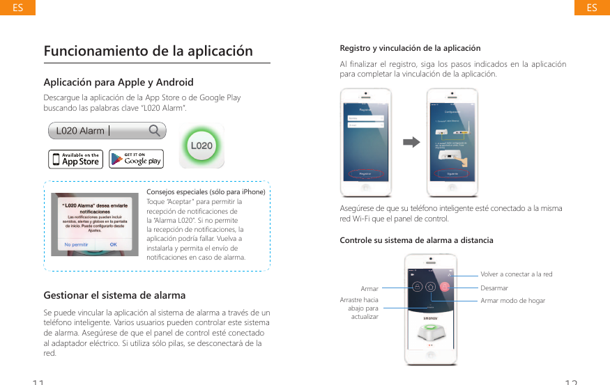 11 12Funcionamiento de la aplicaci&oacute;nAplicaci&oacute;n para Apple y AndroidDescargue la aplicaci&oacute;n de la App Store o de Google Play buscando las palabras clave &ldquo;L020 Alarm&rdquo;.-"MBSNConsejos especiales (s&oacute;lo para iPhone)Toque &ldquo;Aceptar&rdquo; para permitir la UHFHSFLyQGHQRWL&Agrave;FDFLRQHVGHla &ldquo;Alarma L020&rdquo;. Si no permite ODUHFHSFLyQGHQRWL&Agrave;FDFLRQHVODaplicaci&oacute;n podr&iacute;a fallar. Vuelva a instalarla y permita el env&iacute;o de QRWL&Agrave;FDFLRQHVHQFDVRGHDODUPDGestionar el sistema de alarmaSe puede vincular la aplicaci&oacute;n al sistema de alarma a trav&eacute;s de un tel&eacute;fono inteligente. Varios usuarios pueden controlar este sistema de alarma. Aseg&uacute;rese de que el panel de control est&eacute; conectado al adaptador el&eacute;ctrico. Si utiliza s&oacute;lo pilas, se desconectar&aacute; de la red.Registro y vinculaci&oacute;n de la aplicaci&oacute;nAl finalizar el registro, siga los pasos indicados en la aplicaci&oacute;n para completar la vinculaci&oacute;n de la aplicaci&oacute;n.Aseg&uacute;rese de que su tel&eacute;fono inteligente est&eacute; conectado a la misma red Wi-Fi que el panel de control.Controle su sistema de alarma a distanciaArmarArrastre hacia abajo para actualizar Volver a conectar a la redDesarmarArmar modo de hogarESES