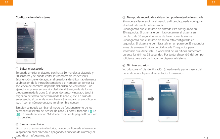 13 14Configuraci&oacute;n del sistemaŗ Editar el accesorioSe puede ampliar el sistema con hasta 10 mandos a distancia y 30 sensores y se puede editar los nombres de los sensores.(VWDIXQFLyQSUHWHQGHD\XGDUDOXVXDULRDLGHQWL&Agrave;FDUUiSLGDPHQWHla ubicaci&oacute;n de la intrusi&oacute;n cambiando el nombre del sensor. La secuencia de nombres depende del orden de vinculaci&oacute;n. Por ejemplo, el primer sensor vinculado tendr&aacute; asignada de forma predeterminada la zona 1, el segundo sensor vinculado tendr&aacute; asignada de forma predeterminada la zona 2, etc. En caso de HPHUJHQFLDHOSDQHOGHFRQWUROHQYLDUiDOXVXDULRXQDQRWL&Agrave;FDFLyQ&lsquo;push&rsquo; con el n&uacute;mero de zona (o el nombre nuevo).Tambi&eacute;n se puede cambiar el modo de funcionamiento de los accesorios (excepto del sensor de zona 24 horas) tocando [   ] o [   ]. Consulte la secci&oacute;n &ldquo;Modo de zona&rdquo; en la p&aacute;gina 8 para ver m&aacute;s detalles.Ř 6LUHQDLQDOiPEULFDSi compra una sirena inal&aacute;mbrica, puede configurarla a trav&eacute;s de la aplicaci&oacute;n encendiendo o apagando la funci&oacute;n de alarma y el tono de arme/desarme, etc.ř Tiempo de retardo de salida y tiempo de retardo de entrada6LQRGHVHDOOHYDUHQFLPDHOPDQGRDGLVWDQFLDSXHGHFRQ&Agrave;JXUDUel retardo de salida o de entrada.6XSRQJDPRVTXHHOUHWDUGRGHHQWUDGDHVWiFRQ&Agrave;JXUDGRHQ30 segundos. El sistema le permitir&aacute; desarmar el sistema en un plazo de 30 segundos antes de hacer sonar la alarma. 6XSRQJDPRVTXHHOUHWDUGRGHVDOLGDHVWiFRQ&Agrave;JXUDGRHQsegundos. El sistema le permitir&aacute; salir en un plazo de 35 segundos antes de armarse. Emitir&aacute; un pitido cada 2 segundos para recordarle que debe salir. La velocidad de los pitidos aumentar&aacute; durante los &uacute;ltimos 15 segundos. Por tanto, dispondr&aacute; del tiempo VX&Agrave;FLHQWHSDUDVDOLUGHOKRJDUVLQGLVSDUDUHOVLVWHPDŚ Eliminar usuarios,QWURGX]FDHOQGHLGHQWL&Agrave;FDFLyQVLWXDGRHQODSDUWHWUDVHUDGHOpanel de control) para eliminar todos los usuarios.ESES