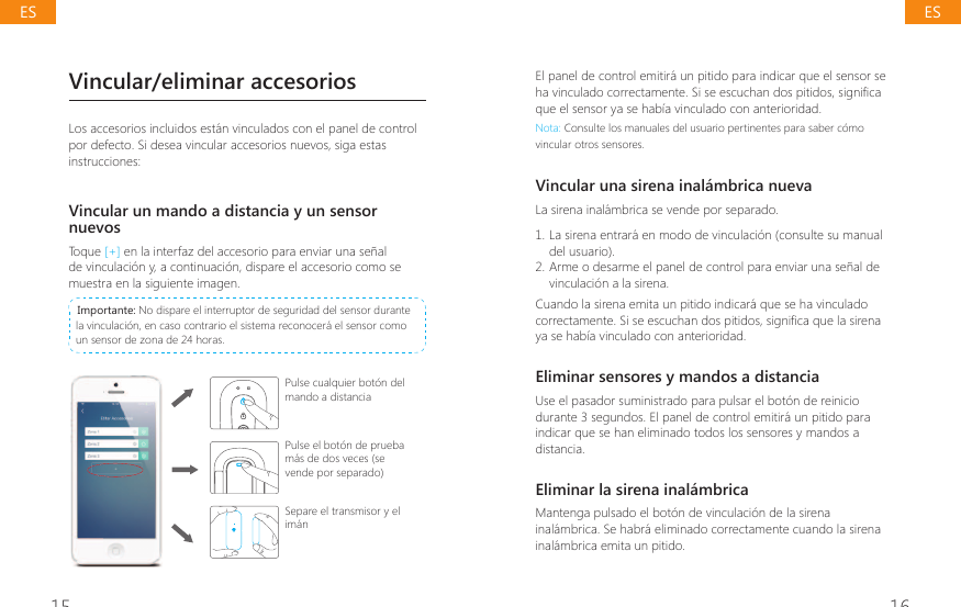 15 16Vincular/eliminar accesoriosLos accesorios incluidos est&aacute;n vinculados con el panel de control por defecto. Si desea vincular accesorios nuevos, siga estas instrucciones:Vincular un mando a distancia y un sensor nuevosToque [+] en la interfaz del accesorio para enviar una se&ntilde;al de vinculaci&oacute;n y, a continuaci&oacute;n, dispare el accesorio como se muestra en la siguiente imagen. Importante: No dispare el interruptor de seguridad del sensor durante la vinculaci&oacute;n, en caso contrario el sistema reconocer&aacute; el sensor como un sensor de zona de 24 horas.Pulse cualquier bot&oacute;n del mando a distanciaPulse el bot&oacute;n de prueba m&aacute;s de dos veces (se vende por separado)Separe el transmisor y el im&aacute;nEl panel de control emitir&aacute; un pitido para indicar que el sensor se KDYLQFXODGRFRUUHFWDPHQWH6LVHHVFXFKDQGRVSLWLGRVVLJQL&Agrave;FDque el sensor ya se hab&iacute;a vinculado con anterioridad.Nota: Consulte los manuales del usuario pertinentes para saber c&oacute;mo vincular otros sensores.Vincular una sirena inal&aacute;mbrica nuevaLa sirena inal&aacute;mbrica se vende por separado.1. La sirena entrar&aacute; en modo de vinculaci&oacute;n (consulte su manual del usuario).2. Arme o desarme el panel de control para enviar una se&ntilde;al de vinculaci&oacute;n a la sirena.Cuando la sirena emita un pitido indicar&aacute; que se ha vinculado FRUUHFWDPHQWH6LVHHVFXFKDQGRVSLWLGRVVLJQL&Agrave;FDTXHODVLUHQDya se hab&iacute;a vinculado con anterioridad.Eliminar sensores y mandos a distanciaUse el pasador suministrado para pulsar el bot&oacute;n de reinicio durante 3 segundos. El panel de control emitir&aacute; un pitido para indicar que se han eliminado todos los sensores y mandos a distancia.Eliminar la sirena inal&aacute;mbricaMantenga pulsado el bot&oacute;n de vinculaci&oacute;n de la sirena inal&aacute;mbrica. Se habr&aacute; eliminado correctamente cuando la sirena inal&aacute;mbrica emita un pitido.ESES