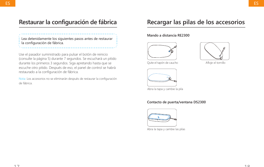 17 18Restaurar la configuraci&oacute;n de f&aacute;bricaLea detenidamente los siguientes pasos antes de restaurar ODFRQ&Agrave;JXUDFLyQGHIiEULFDUse el pasador suministrado para pulsar el bot&oacute;n de reinicio (consulte la p&aacute;gina 5) durante 7 segundos. Se escuchar&aacute; un pitido durante los primeros 3 segundos. Siga apretando hasta que se escuche otro pitido. Despu&eacute;s de eso, el panel de control se habr&aacute; UHVWDXUDGRDODFRQ&Agrave;JXUDFLyQGHIiEULFDNota:/RVDFFHVRULRVQRVHHOLPLQDUiQGHVSXpVGHUHVWDXUDUODFRQ&Agrave;JXUDFLyQde f&aacute;brica.Recargar las pilas de los accesoriosMando a distancia RE2300Quite el tap&oacute;n de caucho $&Aacute;RMHHOWRUQLOORAbra la tapa y cambie la pilaContacto de puerta/ventana DS2300Abra la tapa y cambie las pilasESES