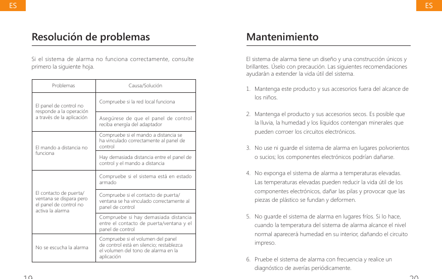 19 20Resoluci&oacute;n de problemasSi el  sistema  de alarma  no funciona  correctamente, consulte primero la siguiente hoja.Problemas Causa/Soluci&oacute;nEl panel de control no responde a la operaci&oacute;n a trav&eacute;s de la aplicaci&oacute;nCompruebe si la red local funcionaAseg&uacute;rese  de  que el  panel  de  control reciba energ&iacute;a del adaptadorEl mando a distancia no funcionaCompruebe si el mando a distancia se ha vinculado correctamente al panel de controlHay demasiada distancia entre el panel de control y el mando a distanciaEl contacto de puerta/ventana se dispara pero el panel de control no activa la alarmaCompruebe si el sistema est&aacute;  en estado armadoCompruebe si el contacto de puerta/ventana se ha vinculado correctamente al panel de controlCompruebe  si  hay  demasiada distancia entre el contacto  de puerta/ventana y el panel de controlNo se escucha la alarmaCompruebe si el volumen del panel de control est&aacute; en silencio; restablezca el volumen del tono de alarma en la aplicaci&oacute;nMantenimientoEl sistema de alarma tiene un dise&ntilde;o y una construcci&oacute;n &uacute;nicos y brillantes. &Uacute;selo con precauci&oacute;n. Las siguientes recomendaciones ayudar&aacute;n a extender la vida &uacute;til del sistema.1.  Mantenga este producto y sus accesorios fuera del alcance de los ni&ntilde;os.2.  Mantenga el producto y sus accesorios secos. Es posible que la lluvia, la humedad y los l&iacute;quidos contengan minerales que pueden corroer los circuitos electr&oacute;nicos.3.  No use ni guarde el sistema de alarma en lugares polvorientos o sucios; los componentes electr&oacute;nicos podr&iacute;an da&ntilde;arse.4.  No exponga el sistema de alarma a temperaturas elevadas. Las temperaturas elevadas pueden reducir la vida &uacute;til de los componentes electr&oacute;nicos, da&ntilde;ar las pilas y provocar que las piezas de pl&aacute;stico se fundan y deformen.5.  No guarde el sistema de alarma en lugares fr&iacute;os. Si lo hace, cuando la temperatura del sistema de alarma alcance el nivel normal aparecer&aacute; humedad en su interior, da&ntilde;ando el circuito impreso.6.  Pruebe el sistema de alarma con frecuencia y realice un diagn&oacute;stico de aver&iacute;as peri&oacute;dicamente.ESES