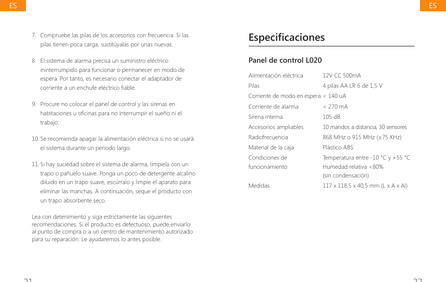 21 227.  Compruebe las pilas de los accesorios con frecuencia. Si las pilas tienen poca carga, sustit&uacute;yalas por unas nuevas.8.  El sistema de alarma precisa un suministro el&eacute;ctrico ininterrumpido para funcionar o permanecer en modo de espera. Por tanto, es necesario conectar el adaptador de FRUULHQWHDXQHQFKXIHHOpFWULFR&Agrave;DEOH9.  Procure no colocar el panel de control y las sirenas en KDELWDFLRQHVXR&Agrave;FLQDVSDUDQRLQWHUUXPSLUHOVXHxRQLHOtrabajo.10. Se recomienda apagar la alimentaci&oacute;n el&eacute;ctrica si no se usar&aacute; el sistema durante un periodo largo.11. Si hay suciedad sobre el sistema de alarma, l&iacute;mpiela con un trapo o pa&ntilde;uelo suave. Ponga un poco de detergente alcalino diluido en un trapo suave, esc&uacute;rralo y limpie el aparato para eliminar las manchas. A continuaci&oacute;n, seque el producto con un trapo absorbente seco.Lea con detenimiento y siga estrictamente las siguientes recomendaciones. Si el producto es defectuoso, puede enviarlo al punto de compra o a un centro de mantenimiento autorizado para su reparaci&oacute;n. Le ayudaremos lo antes posible.EspecificacionesPanel de control L020 Alimentaci&oacute;n el&eacute;ctrica 12V CC 500mAPilas 4 pilas AA LR 6 de 1,5 VCorriente de modo en espera < 140 uACorriente de alarma  < 270 mASirena interna 105 dBAccesorios ampliables  10 mandos a distancia, 30 sensoresRadiofrecuencia  868 MHz o 915 MHz (&plusmn;75 KHz)Material de la caja  Pl&aacute;stico ABSCondiciones de funcionamientoTemperatura entre -10 &deg;C y +55 &deg;CHumedad relativa <80%(sin condensaci&oacute;n)Medidas  117 x 118,5 x 40,5 mm (L x A x Al)ESES
