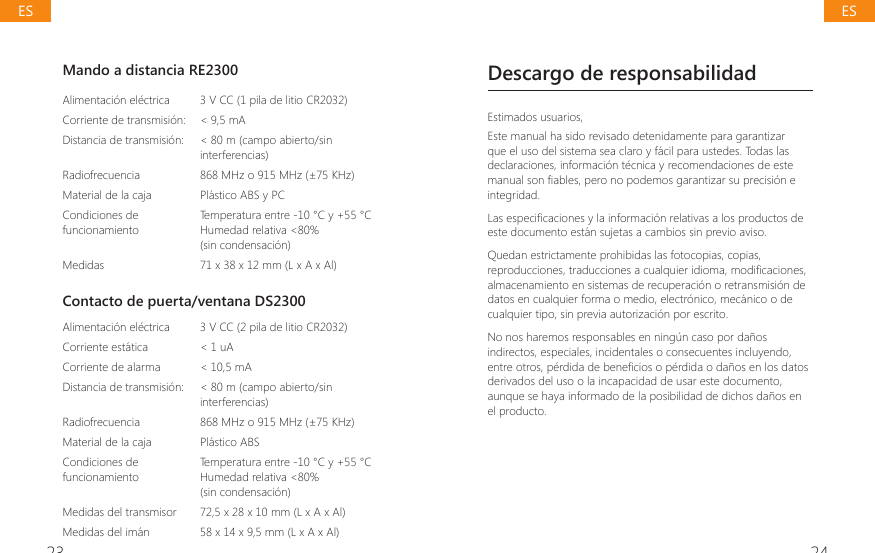 23 24Mando a distancia RE2300Alimentaci&oacute;n el&eacute;ctrica 3 V CC (1 pila de litio CR2032)Corriente de transmisi&oacute;n: < 9,5 mADistancia de transmisi&oacute;n: < 80 m (campo abierto/sin interferencias)Radiofrecuencia 868 MHz o 915 MHz (&plusmn;75 KHz)Material de la caja  Pl&aacute;stico ABS y PCCondiciones de funcionamientoTemperatura entre -10 &deg;C y +55 &deg;CHumedad relativa <80%(sin condensaci&oacute;n)Medidas 71 x 38 x 12 mm (L x A x Al)Contacto de puerta/ventana DS2300Alimentaci&oacute;n el&eacute;ctrica  3 V CC (2 pila de litio CR2032)Corriente est&aacute;tica  < 1 uACorriente de alarma < 10,5 mADistancia de transmisi&oacute;n: < 80 m (campo abierto/sin interferencias)Radiofrecuencia  868 MHz o 915 MHz (&plusmn;75 KHz)Material de la caja  Pl&aacute;stico ABSCondiciones de funcionamiento Temperatura entre -10 &deg;C y +55 &deg;CHumedad relativa <80%(sin condensaci&oacute;n)Medidas del transmisor 72,5 x 28 x 10 mm (L x A x Al)Medidas del im&aacute;n 58 x 14 x 9,5 mm (L x A x Al)Descargo de responsabilidadEstimados usuarios,Este manual ha sido revisado detenidamente para garantizar que el uso del sistema sea claro y f&aacute;cil para ustedes. Todas las declaraciones, informaci&oacute;n t&eacute;cnica y recomendaciones de este PDQXDOVRQ&Agrave;DEOHVSHURQRSRGHPRVJDUDQWL]DUVXSUHFLVLyQHintegridad./DVHVSHFL&Agrave;FDFLRQHV\ODLQIRUPDFLyQUHODWLYDVDORVSURGXFWRVGHeste documento est&aacute;n sujetas a cambios sin previo aviso.Quedan estrictamente prohibidas las fotocopias, copias, UHSURGXFFLRQHVWUDGXFFLRQHVDFXDOTXLHULGLRPDPRGL&Agrave;FDFLRQHValmacenamiento en sistemas de recuperaci&oacute;n o retransmisi&oacute;n de datos en cualquier forma o medio, electr&oacute;nico, mec&aacute;nico o de cualquier tipo, sin previa autorizaci&oacute;n por escrito.No nos haremos responsables en ning&uacute;n caso por da&ntilde;os indirectos, especiales, incidentales o consecuentes incluyendo, HQWUHRWURVSpUGLGDGHEHQH&Agrave;FLRVRSpUGLGDRGDxRVHQORVGDWRVderivados del uso o la incapacidad de usar este documento, aunque se haya informado de la posibilidad de dichos da&ntilde;os en el producto.ESES