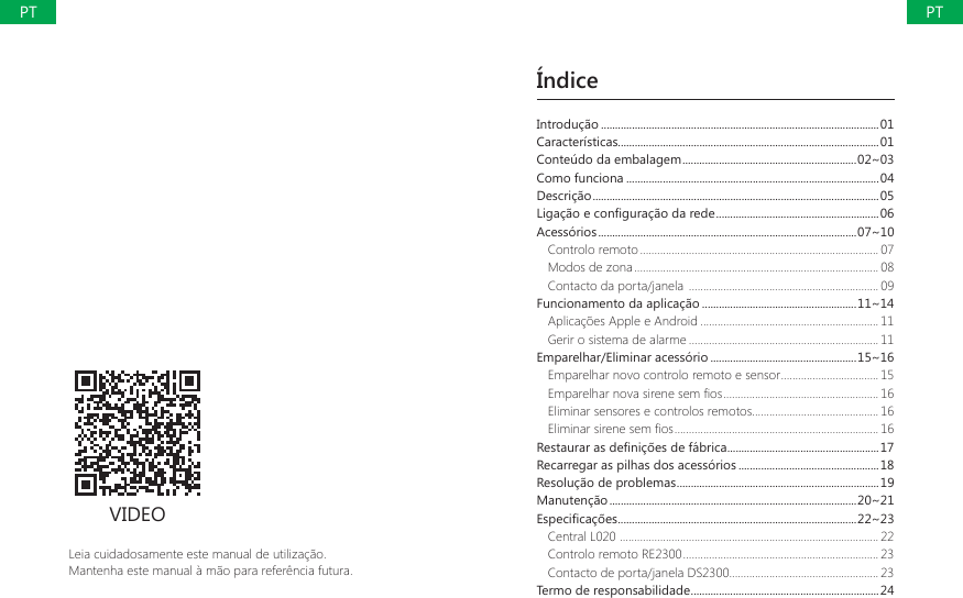 &Iacute;ndiceLeia cuidadosamente este manual de utiliza&ccedil;&atilde;o.Mantenha este manual &agrave; m&atilde;o para refer&ecirc;ncia futura.VIDEOIntrodu&ccedil;&atilde;o ...................................................................................................01Caracter&iacute;sticas.............................................................................................01Conte&uacute;do da embalagem ..............................................................02~03Como funciona ..........................................................................................04Descri&ccedil;&atilde;o ......................................................................................................05/LJDomRHFRQ&Agrave;JXUDomRGDUHGH ..........................................................06Acess&oacute;rios ............................................................................................07~10Controlo remoto ................................................................................... 07Modos de zona ..................................................................................... 08Contacto da porta/janela  .................................................................. 09Funcionamento da aplica&ccedil;&atilde;o .......................................................11~14Aplica&ccedil;&otilde;es Apple e Android .............................................................. 11Gerir o sistema de alarme .................................................................. 11Emparelhar/Eliminar acess&oacute;rio ....................................................15~16Emparelhar novo controlo remoto e sensor .................................. 15(PSDUHOKDUQRYDVLUHQHVHP&Agrave;RV ...................................................... 16Eliminar sensores e controlos remotos ............................................ 16(OLPLQDUVLUHQHVHP&Agrave;RV ....................................................................... 165HVWDXUDUDVGH&Agrave;QLo}HVGHIiEULFD ......................................................17Recarregar as pilhas dos acess&oacute;rios ..................................................18Resolu&ccedil;&atilde;o de problemas ........................................................................19Manuten&ccedil;&atilde;o ........................................................................................20~21(VSHFL&Agrave;FDo}HV .....................................................................................22~23Central L020  .......................................................................................... 22Controlo remoto RE2300 .................................................................... 23Contacto de porta/janela DS2300.................................................... 23Termo de responsabilidade ...................................................................24PTPT