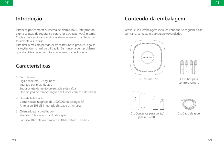 01 02Introdu&ccedil;&atilde;oParab&eacute;ns por comprar o sistema de alarme L020. Este produto &eacute; uma solu&ccedil;&atilde;o de seguran&ccedil;a para o lar para fazer voc&ecirc; mesmo. Conta com liga&ccedil;&atilde;o autom&aacute;tica a v&aacute;rios acess&oacute;rios, protegendo totalmente a sua casa.Para tirar o m&aacute;ximo partido deste maravilhoso produto, siga as instru&ccedil;&otilde;es do manual de utiliza&ccedil;&atilde;o. Se houver algum problema quando utilizar este produto, contacte-nos a pedir ajuda.Caracter&iacute;sticas1.  F&aacute;cil de usarLiga &agrave; rede em 10 segundosInterage por meio de appSuporta retardamento de entrada e de sa&iacute;daDois grupos de temporiza&ccedil;&atilde;o das fun&ccedil;&otilde;es armar e desarmar 2.  (OHYDGD&Agrave;DELOLGDGHCombina&ccedil;&atilde;o integrada de 1.000.000 de c&oacute;digos RFAntena de 105 dB integrada dissuade os intrusos3.  Orientado para o utilizadorMais de 10 horas em modo de vig&iacute;lia 6XSRUWDFRQWURORVUHPRWRVHGHWHFWRUHVVHP&Agrave;RVConte&uacute;do da embalagem9HUL&Agrave;TXHVHDHPEDODJHPLQFOXLRVLWHQVTXHVHVHJXHP&amp;DVRcontr&aacute;rio, contacte o distribuidor/revendedor.1 x Central L020 4 x Pilhas para controlo remoto2 x Contactos para porta/janela DS23001 x Cabo de redePTPT