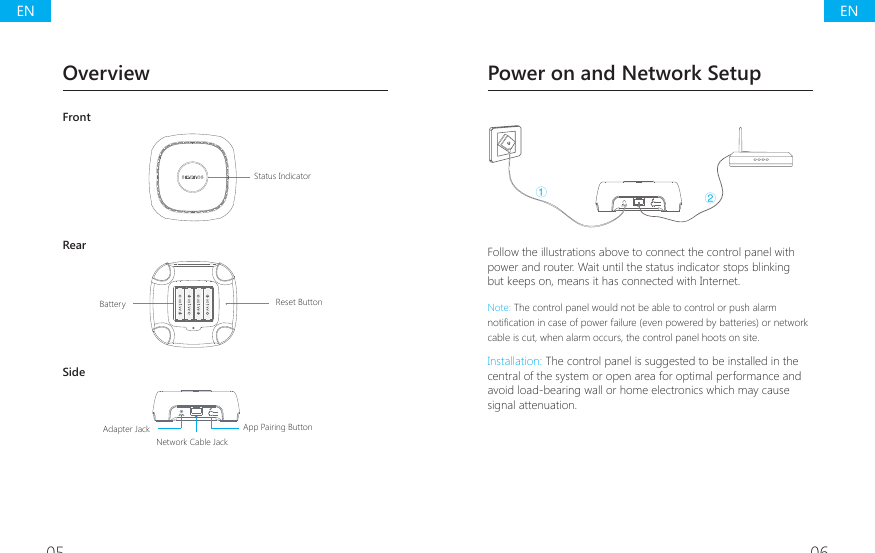 05 06OverviewFront@@@@Status IndicatorRear@@@@Reset ButtonBatterySideNetwork Cable Jack@@@@App Pairing ButtonAdapter Jack  Power on and Network SetupŁŀFollow the illustrations above to connect the control panel with power and router. Wait until the status indicator stops blinking but keeps on, means it has connected with Internet. Note: The control panel would not be able to control or push alarm QRWL&Agrave;FDWLRQLQFDVHRISRZHUIDLOXUHHYHQSRZHUHGE\EDWWHULHVRUQHWZRUNcable is cut, when alarm occurs, the control panel hoots on site.Installation: The control panel is suggested to be installed in the central of the system or open area for optimal performance and avoid load-bearing wall or home electronics which may cause signal attenuation.ENEN