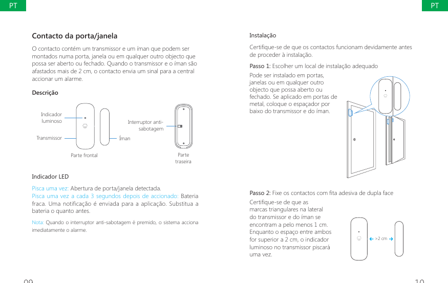 09 10Instala&ccedil;&atilde;o&amp;HUWL&Agrave;TXHVHGHTXHRVFRQWDFWRVIXQFLRQDPGHYLGDPHQWHDQWHVde proceder &agrave; instala&ccedil;&atilde;o.Passo 1: Escolher um local de instala&ccedil;&atilde;o adequado Pode ser instalado em portas, janelas ou em qualquer outro objecto que possa aberto ou fechado. Se aplicado em portas de metal, coloque o espa&ccedil;ador por baixo do transmissor e do &iacute;man. Passo 2: )L[HRVFRQWDFWRVFRP&Agrave;WDDGHVLYDGHGXSODIDFH&amp;HUWL&Agrave;TXHVHGHTXHDVmarcas triangulares na lateral do transmissor e do &iacute;man se encontram a pelo menos 1 cm. Enquanto o espa&ccedil;o entre ambos for superior a 2 cm, o indicador luminoso no transmissor piscar&aacute; uma vez.>2 cmContacto da porta/janela O contacto cont&eacute;m um transmissor e um &iacute;man que podem ser montados numa porta, janela ou em qualquer outro objecto que possa ser aberto ou fechado. Quando o transmissor e o &iacute;man s&atilde;o afastados mais de 2 cm, o contacto envia um sinal para a central accionar um alarme.Descri&ccedil;&atilde;oIndicador luminosoTransmissorParte frontal Parte traseira&Iacute;manInterruptor anti-sabotagemIndicador LEDPisca uma vez: Abertura de porta/janela detectada.Pisca uma vez a cada 3 segundos depois de accionado: Bateria fraca. Uma notifica&ccedil;&atilde;o &eacute; enviada  para a aplica&ccedil;&atilde;o. Substitua a bateria o quanto antes.Nota: Quando o interruptor anti-sabotagem &eacute; premido, o sistema acciona imediatamente o alarme.PTPT