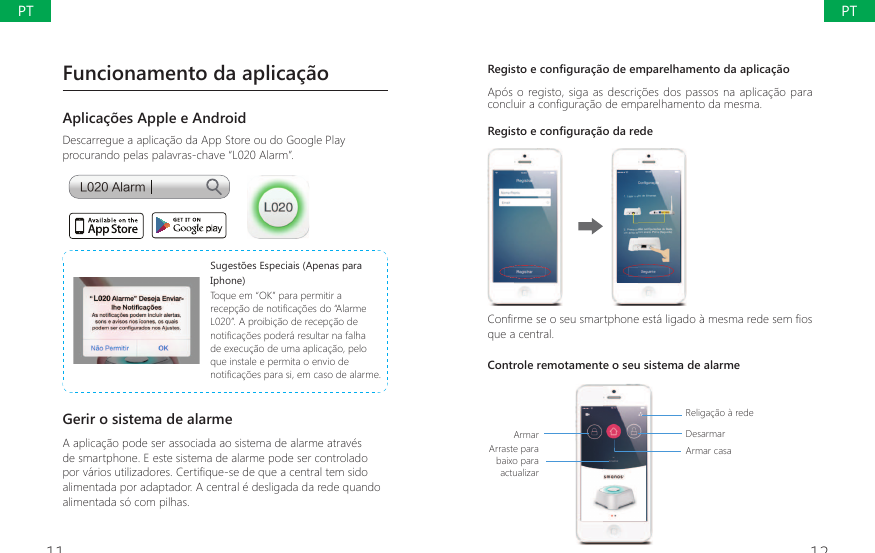 11 125HJLVWRHFRQ&Agrave;JXUDomRGHHPSDUHOKDPHQWRGDDSOLFDomRAp&oacute;s o registo, siga as descri&ccedil;&otilde;es dos passos na aplica&ccedil;&atilde;o para FRQFOXLUDFRQ&Agrave;JXUDomRGHHPSDUHOKDPHQWRGDPHVPDRegisto e configura&ccedil;&atilde;o da rede&amp;RQ&Agrave;UPHVHRVHXVPDUWSKRQHHVWiOLJDGRjPHVPDUHGHVHP&Agrave;RVque a central.Controle remotamente o seu sistema de alarmeArmarArraste para baixo para actualizar Religa&ccedil;&atilde;o &agrave; redeDesarmarArmar casaFuncionamento da aplica&ccedil;&atilde;oAplica&ccedil;&otilde;es Apple e AndroidDescarregue a aplica&ccedil;&atilde;o da App Store ou do Google Play procurando pelas palavras-chave &ldquo;L020 Alarm&rdquo;.-"MBSN6XJHVW}HV(VSHFLDLV$SHQDVSDUDIphone)Toque em &ldquo;OK&rdquo; para permitir a UHFHSomRGHQRWL&Agrave;FDo}HVGR&acute;$ODUPHL020&rdquo;. A proibi&ccedil;&atilde;o de recep&ccedil;&atilde;o de QRWL&Agrave;FDo}HVSRGHUiUHVXOWDUQDIDOKDde execu&ccedil;&atilde;o de uma aplica&ccedil;&atilde;o, pelo que instale e permita o envio de QRWL&Agrave;FDo}HVSDUDVLHPFDVRGHDODUPHGerir o sistema de alarmeA aplica&ccedil;&atilde;o pode ser associada ao sistema de alarme atrav&eacute;s de smartphone. E este sistema de alarme pode ser controlado por v&aacute;rios utilizadores. Certifique-se de que a central tem sido alimentada por adaptador. A central &eacute; desligada da rede quando alimentada s&oacute; com pilhas.PTPT