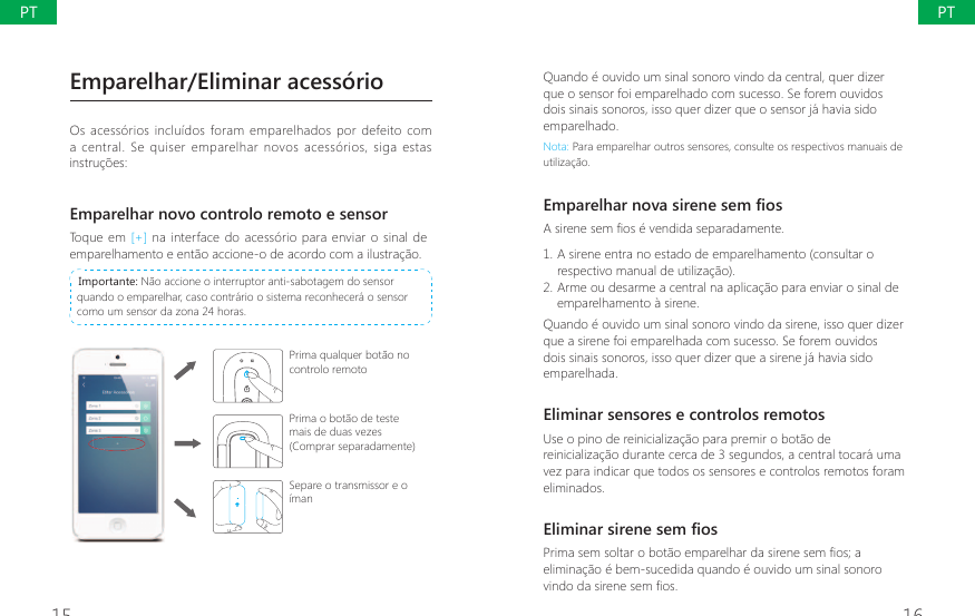 15 16Quando &eacute; ouvido um sinal sonoro vindo da central, quer dizer que o sensor foi emparelhado com sucesso. Se forem ouvidos dois sinais sonoros, isso quer dizer que o sensor j&aacute; havia sido emparelhado.Nota: Para emparelhar outros sensores, consulte os respectivos manuais de utiliza&ccedil;&atilde;o.(PSDUHOKDUQRYDVLUHQHVHP&Agrave;RV$VLUHQHVHP&Agrave;RVpYHQGLGDVHSDUDGDPHQWH1. A sirene entra no estado de emparelhamento (consultar o respectivo manual de utiliza&ccedil;&atilde;o).2. Arme ou desarme a central na aplica&ccedil;&atilde;o para enviar o sinal de emparelhamento &agrave; sirene.Quando &eacute; ouvido um sinal sonoro vindo da sirene, isso quer dizer que a sirene foi emparelhada com sucesso. Se forem ouvidos dois sinais sonoros, isso quer dizer que a sirene j&aacute; havia sido emparelhada.Eliminar sensores e controlos remotosUse o pino de reinicializa&ccedil;&atilde;o para premir o bot&atilde;o de reinicializa&ccedil;&atilde;o durante cerca de 3 segundos, a central tocar&aacute; uma vez para indicar que todos os sensores e controlos remotos foram eliminados.(OLPLQDUVLUHQHVHP&Agrave;RV3ULPDVHPVROWDURERWmRHPSDUHOKDUGDVLUHQHVHP&Agrave;RVDelimina&ccedil;&atilde;o &eacute; bem-sucedida quando &eacute; ouvido um sinal sonoro YLQGRGDVLUHQHVHP&Agrave;RVEmparelhar/Eliminar acess&oacute;rioOs acess&oacute;rios inclu&iacute;dos  foram  emparelhados por defeito com a  central. Se quiser emparelhar novos  acess&oacute;rios,  siga  estas instru&ccedil;&otilde;es:Emparelhar novo controlo remoto e sensorToque em [+] na interface do acess&oacute;rio para enviar o sinal de emparelhamento e ent&atilde;o accione-o de acordo com a ilustra&ccedil;&atilde;o. Importante: N&atilde;o accione o interruptor anti-sabotagem do sensor quando o emparelhar, caso contr&aacute;rio o sistema reconhecer&aacute; o sensor como um sensor da zona 24 horas.Prima qualquer bot&atilde;o no controlo remotoPrima o bot&atilde;o de teste mais de duas vezes (Comprar separadamente)Separe o transmissor e o &iacute;manPTPT