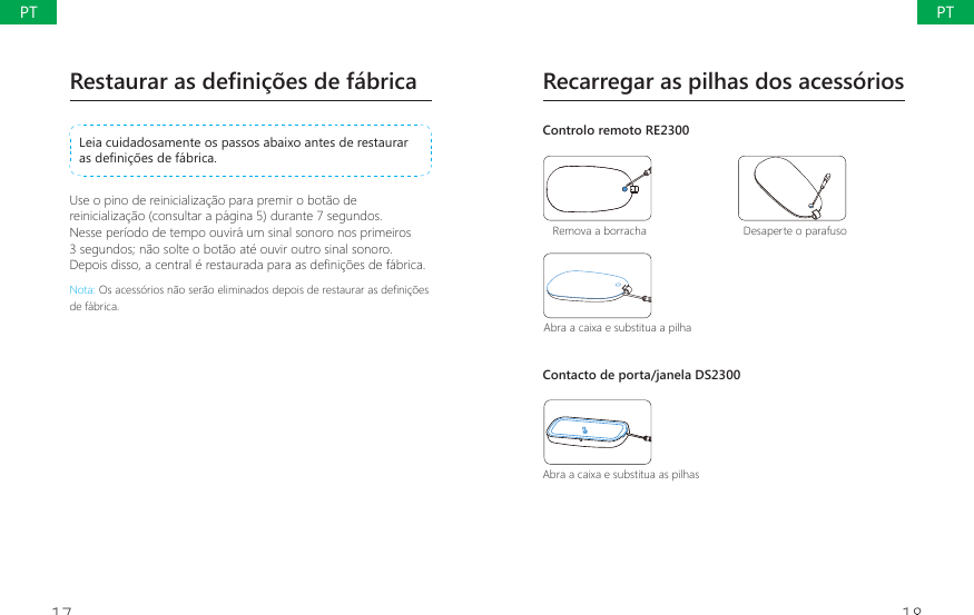 17 18Recarregar as pilhas dos acess&oacute;riosControlo remoto RE2300Remova a borracha Desaperte o parafusoAbra a caixa e substitua a pilhaContacto de porta/janela DS2300Abra a caixa e substitua as pilhasRestaurar as defini&ccedil;&otilde;es de f&aacute;bricaLeia cuidadosamente os passos abaixo antes de restaurar DVGH&Agrave;QLo}HVGHIiEULFDUse o pino de reinicializa&ccedil;&atilde;o para premir o bot&atilde;o de reinicializa&ccedil;&atilde;o (consultar a p&aacute;gina 5) durante 7 segundos. Nesse per&iacute;odo de tempo ouvir&aacute; um sinal sonoro nos primeiros 3 segundos; n&atilde;o solte o bot&atilde;o at&eacute; ouvir outro sinal sonoro. 'HSRLVGLVVRDFHQWUDOpUHVWDXUDGDSDUDDVGH&Agrave;QLo}HVGHIiEULFDNota:2VDFHVVyULRVQmRVHUmRHOLPLQDGRVGHSRLVGHUHVWDXUDUDVGH&Agrave;QLo}HVde f&aacute;brica.PTPT
