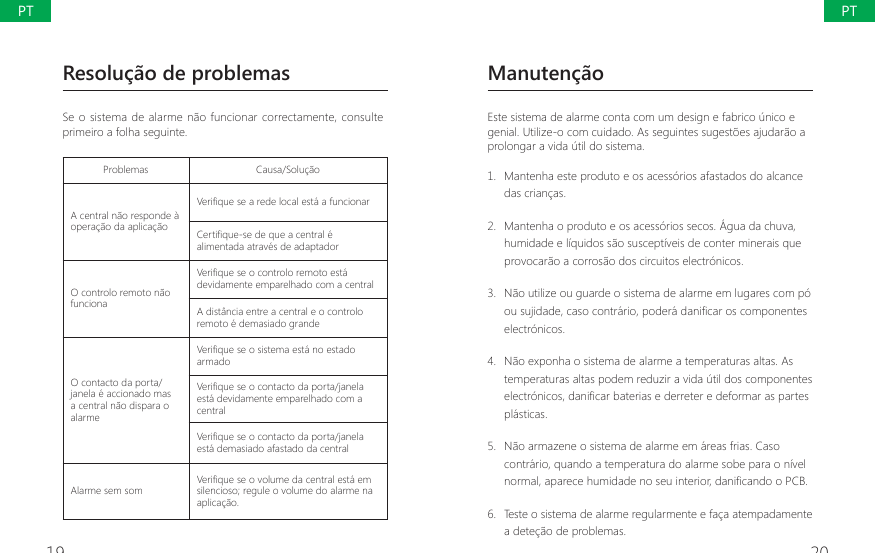 19 20Manuten&ccedil;&atilde;oEste sistema de alarme conta com um design e fabrico &uacute;nico e genial. Utilize-o com cuidado. As seguintes sugest&otilde;es ajudar&atilde;o a prolongar a vida &uacute;til do sistema.1.  Mantenha este produto e os acess&oacute;rios afastados do alcance das crian&ccedil;as.2.  Mantenha o produto e os acess&oacute;rios secos. &Aacute;gua da chuva, humidade e l&iacute;quidos s&atilde;o suscept&iacute;veis de conter minerais que provocar&atilde;o a corros&atilde;o dos circuitos electr&oacute;nicos.3.  N&atilde;o utilize ou guarde o sistema de alarme em lugares com p&oacute; RXVXMLGDGHFDVRFRQWUiULRSRGHUiGDQL&Agrave;FDURVFRPSRQHQWHVelectr&oacute;nicos.4.  N&atilde;o exponha o sistema de alarme a temperaturas altas. As temperaturas altas podem reduzir a vida &uacute;til dos componentes HOHFWUyQLFRVGDQL&Agrave;FDUEDWHULDVHGHUUHWHUHGHIRUPDUDVSDUWHVpl&aacute;sticas.5.  N&atilde;o armazene o sistema de alarme em &aacute;reas frias. Caso contr&aacute;rio, quando a temperatura do alarme sobe para o n&iacute;vel QRUPDODSDUHFHKXPLGDGHQRVHXLQWHULRUGDQL&Agrave;FDQGRR3&amp;%6.  Teste o sistema de alarme regularmente e fa&ccedil;a atempadamente a dete&ccedil;&atilde;o de problemas.Resolu&ccedil;&atilde;o de problemasSe o sistema  de alarme n&atilde;o funcionar correctamente, consulte primeiro a folha seguinte.Problemas Causa/Solu&ccedil;&atilde;oA central n&atilde;o responde &agrave; opera&ccedil;&atilde;o da aplica&ccedil;&atilde;o9HUL&Agrave;TXHVHDUHGHORFDOHVWiDIXQFLRQDU&amp;HUWL&Agrave;TXHVHGHTXHDFHQWUDOpalimentada atrav&eacute;s de adaptadorO controlo remoto n&atilde;o funciona9HUL&Agrave;TXHVHRFRQWURORUHPRWRHVWidevidamente emparelhado com a centralA dist&acirc;ncia entre a central e o controlo remoto &eacute; demasiado grandeO contacto da porta/janela &eacute; accionado mas a central n&atilde;o dispara o alarme9HUL&Agrave;TXHVHRVLVWHPDHVWiQRHVWDGRarmado9HUL&Agrave;TXHVHRFRQWDFWRGDSRUWDMDQHODest&aacute; devidamente emparelhado com a central9HUL&Agrave;TXHVHRFRQWDFWRGDSRUWDMDQHODest&aacute; demasiado afastado da centralAlarme sem som 9HUL&Agrave;TXHVHRYROXPHGDFHQWUDOHVWiHPsilencioso; regule o volume do alarme na aplica&ccedil;&atilde;o.PTPT