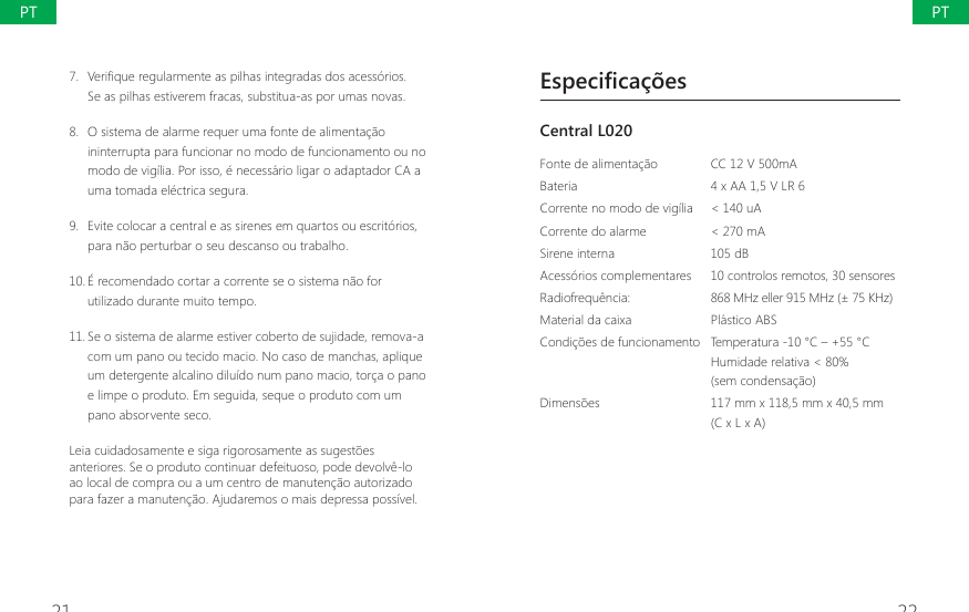 21 227.  9HUL&Agrave;TXHUHJXODUPHQWHDVSLOKDVLQWHJUDGDVGRVDFHVVyULRVSe as pilhas estiverem fracas, substitua-as por umas novas.8.  O sistema de alarme requer uma fonte de alimenta&ccedil;&atilde;o ininterrupta para funcionar no modo de funcionamento ou no modo de vig&iacute;lia. Por isso, &eacute; necess&aacute;rio ligar o adaptador CA a uma tomada el&eacute;ctrica segura.9.  Evite colocar a central e as sirenes em quartos ou escrit&oacute;rios, para n&atilde;o perturbar o seu descanso ou trabalho.10. &Eacute; recomendado cortar a corrente se o sistema n&atilde;o for utilizado durante muito tempo.11. Se o sistema de alarme estiver coberto de sujidade, remova-a com um pano ou tecido macio. No caso de manchas, aplique um detergente alcalino dilu&iacute;do num pano macio, tor&ccedil;a o pano e limpe o produto. Em seguida, seque o produto com um pano absorvente seco.Leia cuidadosamente e siga rigorosamente as sugest&otilde;es anteriores. Se o produto continuar defeituoso, pode devolv&ecirc;-lo ao local de compra ou a um centro de manuten&ccedil;&atilde;o autorizado para fazer a manuten&ccedil;&atilde;o. Ajudaremos o mais depressa poss&iacute;vel.Especifica&ccedil;&otilde;esCentral L020 Fonte de alimenta&ccedil;&atilde;o CC 12 V 500mABateria 4 x AA 1,5 V LR 6Corrente no modo de vig&iacute;lia < 140 uACorrente do alarme  < 270 mASirene interna 105 dBAcess&oacute;rios complementares  10 controlos remotos, 30 sensoresRadiofrequ&ecirc;ncia:  868 MHz eller 915 MHz (&plusmn; 75 KHz)Material da caixa  Pl&aacute;stico ABSCondi&ccedil;&otilde;es de funcionamento Temperatura -10 &deg;C &ndash; +55 &deg;CHumidade relativa < 80%(sem condensa&ccedil;&atilde;o)Dimens&otilde;es  117 mm x 118,5 mm x 40,5 mm  (C x L x A)PTPT