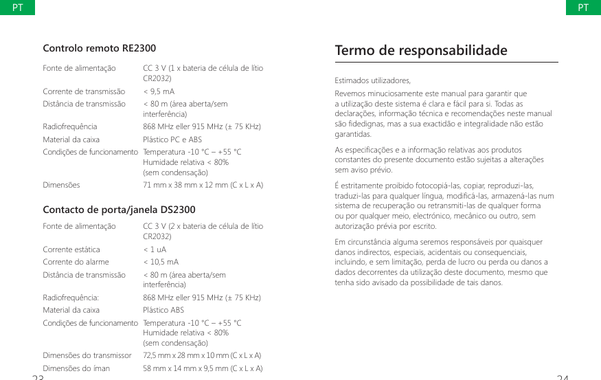 23 24Controlo remoto RE2300Fonte de alimenta&ccedil;&atilde;o CC 3 V (1 x bateria de c&eacute;lula de l&iacute;tio CR2032)Corrente de transmiss&atilde;o < 9,5 mADist&acirc;ncia de transmiss&atilde;o < 80 m (&aacute;rea aberta/sem interfer&ecirc;ncia)Radiofrequ&ecirc;ncia 868 MHz eller 915 MHz (&plusmn; 75 KHz)Material da caixa  Pl&aacute;stico PC e ABSCondi&ccedil;&otilde;es de funcionamento Temperatura -10 &deg;C &ndash; +55 &deg;CHumidade relativa < 80%(sem condensa&ccedil;&atilde;o)Dimens&otilde;es 71 mm x 38 mm x 12 mm (C x L x A)Contacto de porta/janela DS2300Fonte de alimenta&ccedil;&atilde;o  CC 3 V (2 x bateria de c&eacute;lula de l&iacute;tio CR2032)Corrente est&aacute;tica  < 1 uACorrente do alarme < 10,5 mADist&acirc;ncia de transmiss&atilde;o < 80 m (&aacute;rea aberta/sem interfer&ecirc;ncia)Radiofrequ&ecirc;ncia:  868 MHz eller 915 MHz (&plusmn; 75 KHz)Material da caixa  Pl&aacute;stico ABSCondi&ccedil;&otilde;es de funcionamento  Temperatura -10 &deg;C &ndash; +55 &deg;CHumidade relativa < 80%(sem condensa&ccedil;&atilde;o)Dimens&otilde;es do transmissor 72,5 mm x 28 mm x 10 mm (C x L x A)Dimens&otilde;es do &iacute;man 58 mm x 14 mm x 9,5 mm (C x L x A)Termo de responsabilidadeEstimados utilizadores,Revemos minuciosamente este manual para garantir que a utiliza&ccedil;&atilde;o deste sistema &eacute; clara e f&aacute;cil para si. Todas as declara&ccedil;&otilde;es, informa&ccedil;&atilde;o t&eacute;cnica e recomenda&ccedil;&otilde;es neste manual VmR&Agrave;GHGLJQDVPDVDVXDH[DFWLGmRHLQWHJUDOLGDGHQmRHVWmRgarantidas.$VHVSHFL&Agrave;FDo}HVHDLQIRUPDomRUHODWLYDVDRVSURGXWRVconstantes do presente documento est&atilde;o sujeitas a altera&ccedil;&otilde;es sem aviso pr&eacute;vio.&Eacute; estritamente proibido fotocopi&aacute;-las, copiar, reproduzi-las, WUDGX]LODVSDUDTXDOTXHUOtQJXDPRGL&Agrave;FiODVDUPD]HQiODVQXPsistema de recupera&ccedil;&atilde;o ou retransmiti-las de qualquer forma ou por qualquer meio, electr&oacute;nico, mec&acirc;nico ou outro, sem autoriza&ccedil;&atilde;o pr&eacute;via por escrito.Em circunst&acirc;ncia alguma seremos respons&aacute;veis por quaisquer danos indirectos, especiais, acidentais ou consequenciais, incluindo, e sem limita&ccedil;&atilde;o, perda de lucro ou perda ou danos a dados decorrentes da utiliza&ccedil;&atilde;o deste documento, mesmo que tenha sido avisado da possibilidade de tais danos.PTPT